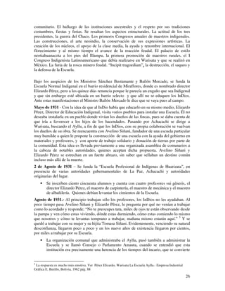 26
comunitario. El hallazgo de las instituciones ancestrales y el respeto por sus tradiciones
costumbres, fiestas y ferias. Se resaltan los aspectos estructurales. La actitud de los tres
presidentes, la guerra del Chaco. Los primeros Congresos anuales de maestros indigenales.
Las construcciones, el arte neoindio, la conservación de sus expresiones artísticas. La
creación de los núcleos, el apoyo de la clase media, la ayuda y renombre internacional. El
florecimiento y al mismo tiempo el avance de la reacción feudal. El palacio de estilo
neotiahuanacota a los pies del Illampu, la primera promoción de maestros rurales, el I
Congreso Indigenista Latinoamericano que debía realizarse en Warisata y que se realizó en
México. La furia de la rosca minero feudal. “Incipit tragoediam”, la destrucción, el saqueo y
la defensa de la Escuela.
Bajo los auspicios de los Ministros Sánchez Bustamante y Bailón Mercado, se funda la
Escuela Normal Indigenal en el barrio residencial de Miraflores, donde es nombrado director
Elizardo Pérez, pero a los quince días renuncia porque le parecía un engaño que sea Indigenal
y que sin embargo esté ubicada en un barrio selecto y que allí no se eduquen los InDios.
Ante estas manifestaciones el Ministro Bailón Mercado le dice que se vaya pues al campo.
Mayo de 1931 - Con la idea de que al InDio había que educarlo en su mismo medio, Elizardo
Pérez, Director de Educación Indigenal, visita varios pueblos para instalar una Escuela. Él no
deseaba instalarla en un pueblo donde vivían los dueños de las fincas, pues se daba cuenta de
que iría a favorecer a los hijos de los hacendados. Pasando por Achacachi se dirige a
Warisata, buscando el Ayllu, a fin de que los InDios, con su propia colaboración se vuelvan
los dueños de su obra. Se reencuentra con Avelino Siñani, fundador de una escuela particular
muy humilde a quien le propone la construcción de una escuela con la ayuda del gobierno en
materiales y profesores, y con aporte de trabajo solidario y donación de tierras por parte de
la comunidad. Esta idea es llevada previamente a una organizada asamblea de comunarios a
la cabeza de notables autoridades, quienes aceptan dicha propuesta. Avelino Siñani y
Elizardo Pérez se estrechan en un fuerte abrazo, sin saber que sellaban un destino común
incluso más allá de la muerte.
2 de Agosto de 1931 – Se funda la “Escuela Profesional de Indígenas de Huarizata”, en
presencia de varias autoridades gubernamentales de La Paz, Achacachi y autoridades
originarias del lugar.
• Se inscriben ciento cincuenta alumnos y cuenta con cuatro profesores sui géneris, el
director Elizardo Pérez, el maestro de carpintería, el maestro de mecánica y el maestro
de albañilería. Quienes debían levantar los cimientos de la Escuela.
Agosto de 1931.- Al principio trabajan sólo los profesores, los InDios no les ayudaban. Al
poco tiempo pasa Avelino Siñani y Elizardo Pérez, le pregunta por qué no venían a trabajar
como lo acordado y responde: “No te preocupes tata, miles de ojos te están observando desde
la pampa y ven cómo estas viviendo, dónde estas durmiendo, cómo estas comiendo lo mismo
que nosotros y cómo te levantas temprano a trabajar, mañana mismo estarán aquí.” 5
Y se
quedó a trabajar con su mujer y su hijita Tomasa Siñani. Evidentemente, venciendo su natural
desconfianza, llegaron poco a poco y en los nueve años de existencia llegaron por cientos,
por miles a trabajar por su Escuela.
• La organización comunal que administraba el Ayllu, pasó también a administrar la
Escuela y se llamó Consejo o Parlamento Amauta, cuando se entendió que esta
institución era precisamente una herencia de los tiempos del incario, que se convierte
5
La respuesta es mucho más emotiva. Ver Pérez Elizardo, Warisata La Escuela Ayllu.- Empresa Industrial
Gráfica E. Burillo, Bolivia, 1962 pág. 88
 