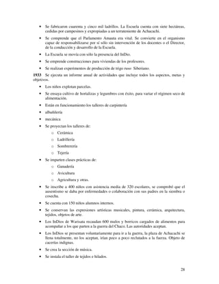 28
• Se fabricaron cuarenta y cinco mil ladrillos. La Escuela cuenta con siete hectáreas,
cedidas por campesinos y expropiadas a un terrateniente de Achacachi.
• Se comprende que el Parlamento Amauta era vital. Se convierte en el organismo
capaz de responsabilizarse por sí sólo sin intervención de los docentes o el Director,
de la conducción y desarrollo de la Escuela.
• La Escuela se movía con sólo la presencia del InDio.
• Se emprende construcciones para viviendas de los profesores.
• Se realizan experimentos de producción de trigo ruso Siberiano.
1933 Se ejecuta un informe anual de actividades que incluye todos los aspectos, metas y
objetivos.
• Los niños explotan parcelas.
• Se ensaya cultivo de hortalizas y legumbres con éxito, para variar el régimen seco de
alimentación.
• Están en funcionamiento los talleres de carpintería
• albañilería
• mecánica
• Se proyectan los talleres de:
o Cerámica
o Ladrillería
o Sombrerería
o Tejería
• Se imparten clases prácticas de:
o Ganadería
o Avicultura
o Agricultura y otras.
• Se inscribe a 400 niños con asistencia media de 320 escolares, se comprobó que el
ausentismo se daba por enfermedades o colaboración con sus padres en la siembra o
cosecha.
• Se cuenta con 150 niños alumnos internos.
• Se conservan las expresiones artísticas musicales, pintura, cerámica, arquitectura,
tejidos, objetos de arte.
• Los InDios de Warisata recaudan 600 mulos y borricos cargados de alimentos para
acompañar a los que parten a la guerra del Chaco. Las autoridades aceptan.
• Los InDios se presentan voluntariamente para ir a la guerra, la plaza de Achacachi se
llena totalmente, no los aceptan, irían poco a poco reclutados a la fuerza. Objeto de
cacerías indignas.
• Se crea la sección de música.
• Se instala el taller de tejidos e hilados.
 