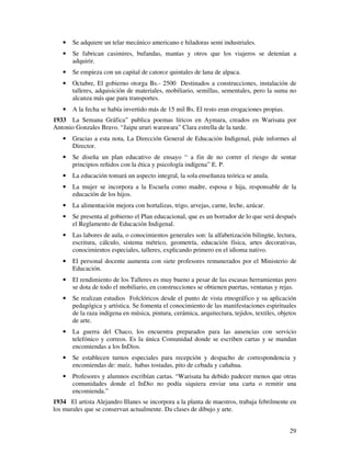 29
• Se adquiere un telar mecánico americano e hiladoras semi industriales.
• Se fabrican casimires, bufandas, mantas y otros que los viajeros se detenían a
adquirir.
• Se empieza con un capital de catorce quintales de lana de alpaca.
• Octubre, El gobierno otorga Bs.- 2500 Destinados a construcciones, instalación de
talleres, adquisición de materiales, mobiliario, semillas, sementales, pero la suma no
alcanza más que para transportes.
• A la fecha se había invertido más de 15 mil Bs. El resto eran erogaciones propias.
1933 La Semana Gráfica” publica poemas líricos en Aymara, creados en Warisata por
Antonio Gonzales Bravo. “Jaipu ururi warawara” Clara estrella de la tarde.
• Gracias a esta nota, La Dirección General de Educación Indigenal, pide informes al
Director.
• Se diseña un plan educativo de ensayo “ a fin de no correr el riesgo de sentar
principios reñidos con la ética y psicología indígena” E. P.
• La educación tomará un aspecto integral, la sola enseñanza teórica se anula.
• La mujer se incorpora a la Escuela como madre, esposa e hija, responsable de la
educación de los hijos.
• La alimentación mejora con hortalizas, trigo, arvejas, carne, leche, azúcar.
• Se presenta al gobierno el Plan educacional, que es un borrador de lo que será después
el Reglamento de Educación Indigenal.
• Las labores de aula, o conocimientos generales son: la alfabetización bilingüe, lectura,
escritura, cálculo, sistema métrico, geometría, educación física, artes decorativas,
conocimientos especiales, talleres, explicando primero en el idioma nativo.
• El personal docente aumenta con siete profesores remunerados por el Ministerio de
Educación.
• El rendimiento de los Talleres es muy bueno a pesar de las escasas herramientas pero
se dota de todo el mobiliario, en construcciones se obtienen puertas, ventanas y rejas.
• Se realizan estudios Folclóricos desde el punto de vista etnográfico y su aplicación
pedagógica y artística. Se fomenta el conocimiento de las manifestaciones espirituales
de la raza indígena en música, pintura, cerámica, arquitectura, tejidos, textiles, objetos
de arte.
• La guerra del Chaco, los encuentra preparados para las ausencias con servicio
telefónico y correos. Es la única Comunidad donde se escriben cartas y se mandan
encomiendas a los InDios.
• Se establecen turnos especiales para recepción y despacho de correspondencia y
encomiendas de: maíz, habas tostadas, pito de cebada y cañahua.
• Profesores y alumnos escribían cartas. “Warisata ha debido padecer menos que otras
comunidades donde el InDio no podía siquiera enviar una carta o remitir una
encomienda.”
1934 El artista Alejandro Illanes se incorpora a la planta de maestros, trabaja febrilmente en
los murales que se conservan actualmente. Da clases de dibujo y arte.
 