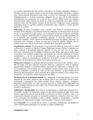 3
La presente sistematización abre muchas expectativas en historia, pedagogía, literatura y
filosofía, sin tocar las demás ciencias como sociología, antropología, etnografía, y muchas
otras. Históricamente, Warisata Escuela- Ayllu, es el hito más importante en la República.
Pedagógicamente es la única experiencia Indigenal de esa clase en la vida nacional.
Literariamente, los comunarios, en su afán de leer y escribir, habían escrito una epopeya.
Filosóficamente, dicho modelo nos brinda un sinfín de posibilidades para lograr muchos
objetivos como una Revolución Cultural de las Naciones Originarias, leyes, propuestas
municipales hasta la esperada asamblea Constituyente, pues responde a nuestro peculiar
modo de ser y pensar.
Liberación.- El anhelo de aprender a leer y escribir como forma de reivindicación de los
derechos de los indígenas y la defensa de las tierras comunales, les hicieron tomar conciencia
de que no se podían educar para pongos, así la educación generó un movimiento social bajo
una Causa Sagrada o fuego liberador. La construcción de escuelas era un deber ineludible que
se lo realizaba bajo juramento comunitario, logrando el desarrollo humano con un
entusiasmo inusitado, siendo factores de autodeterminación para los pueblos originarios. La
educación como esperanza y futuro, era una nueva forma de rebeldía indígena, que no
estaban dispuestos a tolerar los patrones y miembros de la clase media gobernante.
Organización comunal.- El autogobierno y organización del núcleo de la Escuela y el Ayllu
o de los otros 16 núcleos, lo ejercía el Consejo, Parlamento Amauta, Cabildo o Capitanía, con
férrea, honrada y disciplinada dirección logrando el éxito en cada una de sus sabias
decisiones; instituciones que recordaban la Ulaqa ancestral, válidas tanto para el oriente como
el occidente. Una asamblea comunal elige representantes por consenso, formando un Consejo
Administrativo, a su vez se desprenden las Comisiones, que ejercían prácticamente el
mandato, y ambas son articuladas por un Director. Su gestión se realiza por prestigio y en
retribución a la Comunidad, ésta última como sustrato de la Escuela.
Producción Comunal.- La estrategia educativa productiva del Aula, Taller, Sembrío, Ayni y
Ma Ch´amaki, (Un solo esfuerzo) desarrolló industrias, cooperativas, ferias y empresas
agropecuarias, dirigidas al autoabastecimiento mejorando las condiciones y calidad de vida.
Es de preguntarse qué no tenían, pues sus despensas estaban siempre llenas, ya que en los
talleres y sembradíos se producía de todo, no sólo cosas utilitarias, -ya que el Palacio de la
educación salió íntegramente de los materiales de la región circundante y de las manos de los
comunarios - sino artísticas, dando origen al arte neo InDio.
Revalorización de la identidad cultural.- Un componente de identidad cultural muy fuerte
emanaba de este centro educativo, que revalorizó todo lo que significaba nuestra cultura,
enalteciendo y protegiendo los valores morales, éticos, estéticos, religiosos, ecológicos,
idiomáticos, patrimoniales, etc. Pues su misma estructura se basaba en los fundamentos del
Ayllu y la Marka, herencia de varios siglos atrás. Demostrando que tales conocimientos, eran
actuales y productivos.
Solidaridad y Reciprocidad.- El consenso, la colaboración y compromiso comunal en las
actividades escolares sin diferencias sociales de tipo étnico-económicas, bajo instituciones
tutelares ancestrales como el Ayni, la Mink´a, la Utawawa, la Tayka, la Marka y otras, es la
expresión de complejas relaciones de intercambio-retributivas- económico-éticas: de y hacia
el ser comunario, la comunidad, la tierra e ideales, logrando la prosperidad y expansión
geopolítica del campo hacia la ciudad, (sistema nuclear), la nación y Latinoamérica.
La Comunidad.- Es el sustrato de los valores o principios fundamentales del Modelo de
Ayllu, también puede representar a la sociedad, la ciudad o el Municipio.
INTRODUCCIÓN.
 