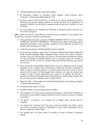 30
• Trasladan piedras para tallar y para hacer jardines.
• El Parlamento Amauta se consolida: Cuatro Mallkus, cuatro Jilacatas, nueve
Comisarios. “Rudos pero nobles indígenas” E.P.
• Se atenta contra la vida del Director y el chofer en un viaje que hicieron de Sorata a
Warisata, para recoger madera, quitaron las piedras del muro de la plataforma, sin
embargo los InDios, ojos de lince, lo repararon antes de que pase el camión y se vaya
al abismo.
• Los curas párrocos son expulsados de Warisata, se denuncian cobros excesivos por
los servicios religiosos.
1934 Indios de Caiza D, visitan Warisata vestidos de acsu y montera. Los dos grupos, raza
de quechuas y aymaras se abrazan emotivamente.
• En la puerta de la Escuela se inscribe: TAKKE JAKKEN UTAPA: La Casa de Todos.
WARISATT WAWAN CHCHMAPA: El Esfuerzo de los Hijos de Warisata, para la
liberación del hombre. Como emblema y símbolo vivo de lucha por la justicia y la
libertad. Obra dirigida por A. Illanes.
• La Escuela encarnaba la rebeldía del InDio jamás extinguida.
• Es un año muy fecundo, artistas hoy de renombre internacional, Marina Núñez del
Prado, Yolanda Bedregal, Mario Alejandro Illanes, Fausto Aoiz, junto al Director,
realizan viajes a las islas del Sol y de La Luna, a fin de retomar la arquitectura incaica
en signo escalonado. El Pabellón México, que se construyó, tiene como modelo el
palacio de la isla de La Luna. Los murales tienen temas del lago Titicaca, que cautivó
a los artistas.
• Nueva visita del Vicepresidente Tejada Sorzano, el cual se admira de cuánto se había
avanzado en año y medio. Raro conservador y liberal que estimaba y respetaba al
InDio en toda su condición humana y lo ayudó sinceramente pues veía en él, que a
pesar de todo lo que se le había negado hasta entonces, era capaz de elevarse para
conducir al siglo. Constata igualmente que a pesar de la ausencia del Director y
profesores, la Escuela funcionaba igual, cuando llegaron, Avelino Siñani, repartía más
de cien cartas para los comunarios que se vestían de luto.
• Mayo de 1934.- “El Corregidor de Achacachi había entrado a la Escuela para flagelar
al Amauta Mariano Huanca.
• Se denuncia este hecho en La Paz.
• Se había violado un recinto sagrado para los InDios”
• Al Corregidor se le inicia juicio criminal pues perseguía a todo el que colaboraba en
la Escuela, los encarcelaba e imponía multas en víveres y dinero. El juicio no obstante
no prospera.
• “El Diario”, “La Razón”, “Los Amigos de la Ciudad” piden sanción para los
culpables.
• Ver editorial de “La Razón” del 9 de mayo, escrito por Fabián Vaca Chávez, quien
era escritor y periodista, político y diplomático, el cual estaba admiradísimo de las
dotes de orador de Avelino Siñani.
• Ver editorial del 8 de junio, donde se comenta las cartas de Siñani y Fructuoso
Quispe.
 