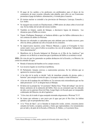 32
• El pago de los sueldos a los profesores era problemático pues el deseo de los
comunarios de tener escuelas rebasaba toda planilla, pero ellos en sus Comisiones
prometían el pago de haberes, alimentación y vivienda para el maestro.
• El sistema nuclear se extendió a las provincias de Omasuyos, Larecaja, Camacho y
Los Andes.
• Se inauguró una escuela en Chachacomani, a 5000 metros de altura sobre el nivel del
mar. En las faldas del nevado del mismo nombre.
• También en Jotijoti, cantón de Italaque, a diecinueve leguas de distancia. Las
distancias para el InDio no existen.
• Tajani, Challapata, Patapatani, se fundaron debido a que los InDios elaboraron dos o
tres centenas de adobes en Warisata.
• Decenas de solicitudes se aplazaban para más adelante pues no había recursos, pero
ellos las abrían, pidiendo tan sólo el trazado de los cimientos.
• Se improvisaron maestros como Tiburcio Mamani, a quien el Corregidor lo hizo
azotar cuatro veces, pero él abría su escuelita a las seis de la mañana “trabajando con
feroz determinación”.
• Manifiesto de la Escuela Indigenal de Warisata en el Día de las Américas,9
por
primera vez en Bolivia se menciona que el problema del InDio es económico-social.
1935.- En vista de que los gamonales no podían deshacerse de la Escuela y su Director, les
cortan las entradas de agua.
• Ronda el fantasma del hambre en los campos resecos.
• Los recursos legales no resolvían el problema.
• El Parlamento Amauta convoca a cuatrocientas personas. Se les informa que se
agotaron los recursos legales.
• A las diez de la noche se decide “salir de inmediato armados de picotas, palas y
barretas” para arreglar la toma de agua y la acequia situada a veinte kilómetros.
• A las tres de la mañana dos mil InDios en “la caravana más extraordinaria que me fue
dado presenciar”, E. P. se dirigían hacia el Illampu.
• El héroe de la jornada fue “el secretario” Rufino Sosa “Titán del trabajo” uno de los
héroes anónimos de la redención del InDio. Este era un comunario que fue educado
de niño con los patrones Ernst de Chúa. Luego llegó a la Escuela para ser inseparable
colaborador del Director, de ahí el apelativo.
• “A las cinco de la tarde el agua usurpada retornaba alegremente a Warisata” E. P.
• Se tienen que enfrentar a otro juicio por el agua que por el Nor Este, les habían
quitado y que no prosperaba hace años.
• A la “Vista de Ojos”, así se llamaba la inspección ocular, asisten, cincuenta jinetes
armados de fusiles, escopetas, pistolas y foetes que representaban a los terratenientes
por un lado y de parte de la Escuela, el Director, E. Ibáñez, y el secretario Sosa.
9
Carlos Salazar Mostajo, La Taika, teoría y práctica de la Escuela Ayllu, nota 6, Pág. 19.
 