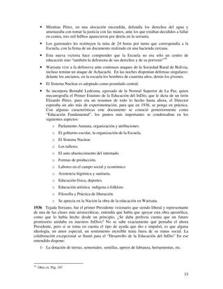 33
• Mientras Pérez, en una alocución encendida, defendía los derechos del agua y
amenazaba con tomar la justicia con las manos, ante los que estaban decididos a fallar
en contra, tres mil InDios aparecieron por detrás en la serranía.
• Los gamonales les restituyen la mita de 24 horas por turno que correspondía a la
Escuela, con la firma de un documento realizado en una hacienda cercana.
• Esta nueva victoria hace comprender que la Escuela no era sólo un centro de
educación sino “también la defensora de sus derechos y de su porvenir”10
• Warisata vive a la defensiva ante continuos ataques de la Sociedad Rural de Bolivia,
incluso temían un ataque de Achacachi. En las noches disponían defensas singulares:
delante los ancianos, en la escuela los hombres de cuarenta años, detrás los jóvenes.
• El Sistema Nuclear es adoptado como postulado central.
• Se incorpora Bernabé Ledezma, egresado de la Normal Superior de La Paz, quien
mecanografía el Primer Estatuto de la Educación del InDio, que le dicta de un tirón
Elizardo Pérez, pues era un resumen de todo lo hecho hasta ahora, el Director
esperaba un año más de experimentación, para que en 1936, se ponga en práctica.
Con algunas características este documento se conoció posteriormente como
“Educación Fundamental”, los puntos más importantes se condensaban en los
siguientes aspectos:
o Parlamento Amauta, organización y atribuciones.
o El gobierno escolar, la organización de la Escuela.
o El Sistema Nuclear.
o Los talleres.
o El auto abastecimiento del internado.
o Formas de producción.
o Labores en el campo social y económico
o Asistencia higiénica y sanitaria.
o Educación física, deportes.
o Educación artística indígena o folklore.
o Filosofía y Práctica de liberación.
o Se aprecia en la Nación la obra de la educación en Warisata.
1936 Tejada Sorzano, fue el primer Presidente visionario que siendo liberal y representante
de una de las clases más aristocráticas, entendía que había que apoyar esta obra apostólica,
como que lo había hecho desde un principio, ¿Se daba perfecta cuenta que un futuro
promisorio anidaba en nuestros InDios? No se sabe exactamente qué pensaba el ahora
Presidente, pero si se toma en cuenta el tipo de ayuda que dio e impulsó, es que alguna
ideología, un amor especial, un sentimiento increíble tenía fuera de su status social. La
colaboración excepcional se llamó para el “Desarrollo de la Educación del InDio” En ese
entendido dispone:
1- La dotación de tierras, sementales, semillas, aperos de labranza, herramientas, etc.
10
Obra cit. Pág. 187
 