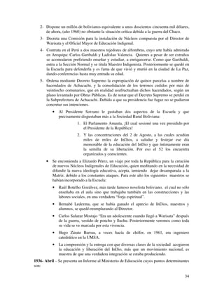 34
2- Dispone un millón de bolivianos equivalente a unos doscientos cincuenta mil dólares,
de ahora, (año 1960) no obstante la situación crítica debida a la guerra del Chaco.
3- Decreta una Comisión para la instalación de Núcleos compuesta por el Director de
Warisata y el Oficial Mayor de Educación Indigenal.
4- Contrata en el Perú a dos maestros tejedores de alfombras, cuyo arte había admirado
en Arequipa: Carlos Garibaldi y Ladislao Valencia. Quienes a pesar de ser extraños
se acomodaron prefiriendo enseñar y estudiar, a enriquecerse. Como que Garibaldi,
entra a la Sección Normal y se titula Maestro Indigenista. Posteriormente se quedó en
la Escuela para defenderla y es fama de que vivió y murió en la ciudad de La Paz,
dando conferencias hasta muy entrada su edad.
5- Ordena mediante Decreto Supremo la expropiación de quince parcelas a nombre de
hacendados de Achacachi, y la consolidación de los terrenos cedidos por más de
veintiocho comunarios, que en realidad usufructuaban dichos hacendados, según un
plano levantado por Obras Públicas. Es de notar que el Decreto Supremo se perdió en
la Subprefectura de Achacachi. Debido a que su presidencia fue fugaz no se pudieron
concretar sus intenciones.
• Al Presidente Sorzano le gustaban dos aspectos de la Escuela y que
precisamente disgustaban más a la Sociedad Rural Boliviana:
1. El Parlamento Amauta, ¡El cual sesionó una vez presidido por
el Presidente de la República!
2. Y las concentraciones del 2 de Agosto, a las cuales acudían
miles de miles de InDios, a saludar y festejar ese día
memorable de la educación del InDio y que íntimamente eran
la semilla de su liberación. Por eso el 52 los encuentra
organizados y conscientes.
• Se encomienda a Elizardo Pérez, un viaje por toda la República para la creación
de nuevos Núcleos Indigenales de Educación, quien meditando en la necesidad de
difundir la nueva ideología educativa, acepta, temiendo dejar desamparada a la
Matriz, debido a los constantes ataques. Para este año los siguientes maestros se
habían incorporado a la Escuela:
• Raúl Botelho Gozálvez, más tarde famoso novelista boliviano, el cual no sólo
enseñaba en el aula sino que trabajaba también en las construcciones y las
labores sociales, en una verdadera “forja espiritual”.
• Bernabé Ledezma, que se había ganado el aprecio de InDios, maestros y
alumnos, se quedó reemplazando al Director.
• Carlos Salazar Mostajo “Era un adolescente cuando llegó a Warisata” después
de la guerra, vestido de poncho y lluchu. Posteriormente veremos como toda
su vida se ve marcada por esta vivencia.
• Hugo Zárate Barrau, a veces hacía de chófer, en 1961, era ingeniero
catedrático en la UMSA.
• La comprensión y la entrega con que diversas clases de la sociedad acogieron
la educación y liberación del InDio, más que un movimiento nacional, es
muestra de que una verdadera integración se estaba produciendo.
1936- Abril – Se presenta un Informe al Ministerio de Educación cuyos puntos determinantes
son:
 
