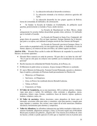 35
1. La educación enfocada al desarrollo económico.
2. La educación orientada a las técnicas colectivas agrícolas del
Ayllu.
3. La educación desarrolla los tres grupos agrarios de Bolivia:
tierras de comunidad, de latifundio y de colonización.
• Se fundan: la Escuela de Cañadas en Cochabamba, de población racial
quechua, posteriormente se traslada a Vacas, medio mestizo.
• La Escuela de Huacharecuré en Beni, Moxos, donde
antiguamente los jesuitas habían desarrollado grandes dotes artísticas. Un latifundio
que se trasladó a Casarabe.
• La Escuela del Parapetí en Santa Cruz, Caipipendí, del
grupo étnico de guaraníes. Era un lugar riquísimo. Enrique Quintela fue el director,
que junto a su esposa, sacó adelante la antigua misión de San Antonio del Parapetí.
• La Escuela de Tarucachi, provincia Carangas, Oruro, la
tierra estaba en propiedad mixta, era una región muy pobre, se dedicaban a la cría de
llamas, alpacas y al comercio de lana con Chile y de carbón vegetal con Oruro.
Abril de 1936.- Elizardo Pérez recibe la orden del Ministerio de suspender la creación de
Núcleos, sin razones aparentes:
• Elizardo Pérez renuncia en señal de protesta: “El país dirá si mi labor ha sido útil”
“En el cual no sólo puse mi esfuerzo sino también casi la totalidad de mi economía
personal”
• Recibe muestras de solidaridad del Partido Socialista, de la Prensa, etc.
• El Ministerio le pidió retirar su renuncia. Al poco tiempo el Ministro es sustituido.
• El nuevo Ministro de Educación, Teniente Coronel Peñaranda, ejecutivo y dinámico,
bajo el espíritu y principios de Warisata fundó personalmente los Núcleos de:
o Mojocoya, en Chuquisaca.
o San Lucas, en Chuquisaca.
o Llica, en Potosí, fue nombrado director Bernabé Ledezma.
o Talina, en Potosí.
o Canasmoro, en Tarija.
• El Taller de Carpintería, era ya una maestranza. Allí se realizan: puertas, ventanas,
vigas para pisos y techos. En mobiliario: sillas corrientes y plegadizas, mesas,
pizarrones, telares, cujas, listones, candeleros, bases de tinteros, repisas, ajedreces,
maletas, veladores, catres, etc.
• El Taller de mecánica, fabrica doscientos catres plegadizos de hierro para el
internado, seiscientas sillas para aulas y comedores, rejas para puertas y tanques para
agua, bajantes y canaletas, dos cocinas, unas copias de un telar americano, hiladoras
mecánicas, herramientas para alumnos y campesinos.
• Taller de Alfombras, las alfombras tiahuanacotas que había enseñado a fabricarlas el
maestro Garibaldi, adquirieron prestigio y fama. La Escuela regaló una al Presidente
Busch para el palacio de gobierno. ¿Seguirá ahí?. Una muestra de la belleza de cómo
las hacían y donde se puede apreciar el estilo que se imprimió está en el primer piso
 