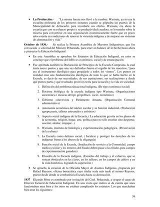 39
• La Producción.- “La misma fuerza nos llevó a la cumbre: Warisata, ya no era la
escuelita proletaria de los primeros instantes cuando se golpeaba las puertas de la
Municipalidad de Achacachi, para recordarle sus ofertas. Warisata, era ahora la
escuela que con su esfuerzo propio y su productividad creadora, se levantaba sobre la
miseria para convertirse en una organización económicamente fuerte que en pocos
años estaría en condiciones de renovar la vivienda indígena y de mejorar sus sistemas
de alimentación y vida.”
Octubre de 1936.- Se realiza la Primera Asamblea de Maestros Indigenistas, que fue
convocada a solicitud del Ministro Peñaranda, para tener un balance de lo hecho hasta ahora
y proyectar la Educación Indigenal:
• En esta Asamblea se aprueban los Estatutos de Educación Indigenal, en estos se
concluye que el problema del InDio es económico, social y de emancipación.
• Fue aprobada también la Declaración de Principios de la Escuela Campesina, la cual
tenía nueve puntos y que una vez definidos fueron el orgullo de los maestros, “pues
era el instrumento ideológico para propalarlo a todos los vientos”. Los puntos en
realidad eran una fundamentación ideológica de todo lo que se había hecho en la
Escuela, es decir de sus necesidades, de sus aspiraciones, sus realizaciones y desde
qué puntos partía y qué resultados positivos tenía para la nación y la vida en sociedad:
1. Definición del problema educacional indígena, (De tipo económico social)
2. Doctrina biológica de la escuela indígena tipo Warisata, (Organizaciones
ancestrales o incaicas de tipo geopolítico- socio- económico)
3. Gobierno colectivista y Parlamento Amauta, (Organización Comunal
administrativa)
4. Autonomía económica del núcleo escolar y su función industrial, (Producción
agropecuaria, talleres artesanales y artísticos)
5. Aspecto social indígena de la Escuela, ( La educación gravita en los planos de
la economía, religión, hogar, arte, política para no sólo enseñar sino despertar,
suscitar, alentar, empujar...)
6. Warisata, instituto de Indología y experimentación pedagógica, (Preservación
de la cultura)
7. La Escuela como defensa social, ( Inculcar y proteger los derechos de los
indígenas frente a los abusos de la oligarquía)
8. Función social de la Escuela, (Irradiación de servicio a la Comunidad, cuerpo
médico escolar y los terrenos del Estado deben pasar a las filiales para campos
de experimentación ganadera)
9. Filosofía de la Escuela indígena, (Escuelas del trabajo y el esfuerzo, que se
venzan obstáculos en las clases, en los talleres, en los campos de cultivo y en
la vida doméstica, logrando la superación.)
• Se aprueba la creación de la Oficialía Mayor de Asuntos Indígenas, propuesta por
Rafael Reyeros, oficina burocrática cuyo titular sería más tarde el mismo Reyeros,
puesto desde donde se combatiría la Escuela hasta su destrucción.
1937 Elizardo Pérez es nombrado por invitación del Cnel. Peñaranda, a ocupar el cargo de
Director General de Educación Indigenal. En una visita que realiza se da cuenta que unos
funcionaban muy bien y los otros no estaban cumpliendo los estatutos. Los que marchaban
bien eran los siguientes:
 