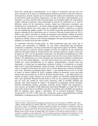 4
Oscar Jara, señala que la sistematización no es síntesis ni evaluación, sino que éstos son
pasos necesarios de la misma. La fundamentación dialéctica del proceso educativo (práctica-
teoría-práctica), permite asegurar que la sistematización implica necesariamente un proceso
de teorización a partir de nuestras experiencias, a las que se las ubica contextualmente, se las
cuestiona, y se busca relación entre ellas para llegar a un profundo análisis de continuidad y
cambio. Además de proponer, busca desarrollar un proceso de totalización en el cual los
diferentes actores de las experiencias sociales, logren una elaboración conceptual, una
formulación de conocimientos, y al mismo tiempo puedan apropiarse de nuevos elementos
que les permita reforzar una visión crítica de su realidad concreta y específica, en relación
con una realidad más amplia y global.1
En este sentido la presente sistematización resultó un
proceso ordenador de las experiencias que se vivieron en Warisata Escuela-Ayllu, de 1931 a
1940, lo que ayudó a descubrir un sistema de principios universalmente válidos del modelo
de pensamiento y acción en el mundo andino, es decir que las experiencias acumuladas a lo
largo de esa década, tenían no sólo la faceta pedagógica sino que incursionaban en la misma
realidad y en muchas áreas del saber científico.
Al sistematizar Warisata Escuela-Ayllu, no sabía exactamente para qué, pensé que el
concurso que patrocinaba el CEBIAE, era una buena oportunidad para presentarla,
actualizarla, compartirla y mostrar la bella historia de que fueron capaces los InDios,2
debido
a que muy pocos la conocían, además cumplía con todos los requisitos de una experiencia
educativa innovadora digna de sistematización. Fue una época gloriosa y trágica, nació un 2
de agosto de 1931, tuvo un desarrollo excepcional y fue destruida miserablemente en 1940,
por el mismo Ministerio de Educación que estaba al servicio de la rosca minero feudal de ese
entonces. Se identificaron ya los cinco principios que sirvieron para elaborar un anteproyecto
de Ley de Universidad Indígena,3
con ellos bajo el brazo hice una lectura atenta, pero, a
medida que avancé profundizando en los aspectos sistematizadores, encontré algo muy
importante, y al igual que los arqueólogos contienen el aliento y la respiración, su corazón
deja de latir o late apresuradamente cuando de pronto descubren una pieza de incalculable
valor o un tapado los buscadores de tesoros, de esa misma manera fue la sorpresa de hallarme
ante lo que denominé el paradigma lógico andino, y que mirando bien las cosas, era ni más
ni menos, el famoso Modelo de Ayllu, verdadero modelo de desarrollo, tesoro que había
estado oculto precisamente en el libro de Warisata Escuela-Ayllu, y que había pasado a la
leyenda sin darnos cuenta. Entonces era necesario explicar con suficiente claridad qué había
sido y qué significaba Warisata Escuela-Ayllu, no sólo era una experiencia pedagógica sino
que era como una estrella de varias aristas luminosas, dada la increíble sabiduría que
contiene, pues había material de estudio e investigación en pedagogía, historia, literatura,
filosofía, antropología, política, sociología, economía, moral, religión, arte, arquitectura y
otras ciencias, por ejemplo la EIB (Educación Intercultural Bilingüe) ya estaba allí. No me
equivocaba al decir que era una Biblia y que Dios me perdone, pero una Biblia para predicar,
llena de sabiduría, amor, entrega y apostolado. Así se rescataría finalmente “Warisata
Escuela-Ayllu” de 1931 a 1940, cuasi una década que parecía irremediablemente perdida,
obnubilada, y sobrepuesta por los falsos brillos de la revolución de 1952.
1
Piérola, Virginia.- Manual para la Sistematización de Experiencias Socio-educativas. CEBIAE, 2001. Pág 6
2
InDios.- Ramiro Reinaga en su Blokeo 2000, pág. 7, hace notar que cuando llegaron los españoles a las islas
del Caribe y vieron a los indígenas viviendo en completa armonía con la naturaleza, exclamaron in Deus, en
italiano sería in Dio, o sea que InDio quiere decir llevar a Dios dentro, estar en Dios y no el concepto errado de
que llevan ese nombre por el error de creer que descubrieron la India, en ese caso nos deberíamos llamar
hindúes. Por ese motivo escribo, la palabra InDio, que a menudo se la ha dado un sentido peyorativo, y a fin de
revalorizar esa palabra, con dos mayúsculas, “In” para designar inclusión y diferenciar de la partícula “in” que
significa exclusión o negación y Dios con mayúscula por ser nombre propio y referirse a él concretamente.
3
La mencionada Ley se incluye en los anexos.
 
