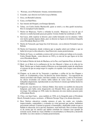 40
1. Warisata, con el Parlamento Amauta, momentáneamente.
2. Casarabe, cuyo director era Carlos Loayza Beltrán.
3. Llica, con Bernabé Ledezma.
4. Caiza, con Raúl Pérez.
5. San Antonio del Parapetí, con Enrique Quintela.
6. Talina, con Carlos Emilio Machiavelli, quien se retiró y su obra quedó inconclusa.
Pero lo reemplazó Carlos Quitón.
7. Núcleo de Mojocoya. Vuelve a refundar la escuela Mojocoya en vista de que el
director se estaba haciendo pasar por patrón. Corsino Jordán fue nombrado en 1938.
8. San Lucas, debe expulsar al director, pues estaba farreando con los alumnos. Sobre
este núcleo quedan algunas dudas, pues su director no figura en la histórica fotografía
con el Presidente Busch en 1938.
9. Núcleo de Tarucachi, que luego fue el de Sewecani, con su director Fernando Loayza
Beltrán.
10. Núcleo de Canasmoro, donde evidencia que se pagaba salario por trabajo y que no
había fervor por la obra educativa. Juan Paravicini, asume posteriormente.
11. Núcleo de Vacas, se cambiaba a remisos del servicio militar por trabajo en la escuela.
Carlos Dorado Banda, como director en 1938 y es otro de los que figura en la foto
con el Presidente Busch.
12. Se funda el Núcleo de Jesús de Machaca, en La Paz, con Cupertino Pozo, de director.
13. Moré, en el Beni en la confluencia de los ríos Mamoré e Iténez en la tribu de los
Moré. Núcleo que se funda estando el Director en un lamentable estado de salud hasta
el extremo de que un amigo negro lo cargaba a la espalda. Luis Leigue como director
en 1938.
14. Chapare, en la etnia de los Yuracarés y quechuas, a orillas de los ríos Chapare e
Ichilo, en Cochabamba y Cliza. Su director fue Arturo Sánchez, “Un espectáculo de
intensa actividad; todo limpio, todo bien cuidado, los maizales y cultivos florecientes,
las chozas levantadas con criterio, había talleres de varias clases. Los yuracarés
trabajaban alegremente, reproduciendo en esta floresta lo mismo que habían hecho los
InDios del Altiplano.
15. Caquiaviri, cuyo director era Eufrasio Ibáñez. Este núcleo era también de educación
Indigenal, pero había cierta disquisición con Elizardo Pérez, que sería interesante
investigar. Sin embargo en 1938, todos los directores de estos núcleos posaron junto
al Presidente Busch.
16. Cliza, con Juan Carni... posa también en 1938, en la fotografía junto al Presidente
Busch, Fernando Loayza, secretario, el Ministro Navajas Trigo y los demás directores.
• Doce Núcleos educativos contaba entonces el país, los cuales son visitados,
inspeccionados, sorprendidos y evaluados en visita personal que realiza, hallándose
gravemente enfermo. Constata en general, el lamentable y deplorable estado en que se
hallaba la educación, de lo que hoy llamamos, rural boliviana. Pero al mismo tiempo
se da cuenta que los núcleos que habían asimilado los estatutos eran ejemplo de
eclosión social, donde las viejas rebeldías se encaminaban a la liberación y desarrollo
del InDio. Los otros núcleos se fundan posteriormente.
 