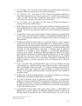 41
• Ver “La Calle”, del 13 de julio de 1937, donde se lee el descomunal esfuerzo que
hacían los InDios para levantar la Escuela de Jesús de Machaca.
• Ver “El Diario”, del 29 de agosto de 1937, donde los periodistas evidencian el
maravilloso espectáculo de la vida que renacía en los campos antes regados por la
sangre y el odio. “En esta labor se confunden viejos, jóvenes y niños, un millar de
voces rumorosas y jadeantes, una colmena viva de actividad...”
• Ver “La Noche”, del 5 de octubre de 1939, acerca del Núcleo del Chapare, el
reportaje del mexicano Adolfo Velasco.
• Muere Juanita Tacaná, una profesora que se había educado en Europa, tan fina ella se
fue de profesorita de los salvajes de Casarabe, pero su amor y desprendimiento fue
ejemplar. Tal vez fue una suerte que muriera así no vería el horror que sucedió allí
después.
• Elizardo Pérez, regresa de su gira por todos los núcleos educativos, especialmente de
los del oriente, muy enfermo pero satisfecho. A su llegada El Presidente Busch, le
hace un reconocimiento especial por la fundación de los núcleos en el oriente y su
labor patriótica.
• El Ministro de Educación visita a Pérez, en su lecho de enfermo, y éste le expone la
urgente necesidad de sacar a la educación pública de su carácter estático y pasivo,
promoviendo una educación dinámica, constructiva y capaz de promover el desarrollo
económico del país aprovechando sus recursos naturales. “La educación pública debe
reaccionar de todo intelectualismo innecesario y orientarse hacia la educación
industrial en las ciudades y centros apropiados y a la educación agropecuaria y
extractiva en los campos” El Ministro le pidió que ordene sus ideas en un estatuto
para presentarlo en la próxima Asamblea Nacional de Maestros. Así se hizo y perdió.
Sólo ganó un voto de los maestros del Beni, donde Casarabe era una realidad
promisoria. Esto nos muestra que el normalismo tradicional es responsable de la
parálisis enfermiza de nuestra educación, pues son enemigos de la educación
productiva.
• Aquí es necesario notar que Elizardo Pérez, hace un alto para nombrar con gran
reconocimiento a su chofer David García, que lo llevó en esa gira, a quien denomina
como “el infatigable volante warisateño”. “A su lado no tendría que preocuparme ni
del aspecto técnico pues, García era capaz de reparar un vehículo aún en pleno
desierto, ni de mi propia seguridad personal y bienestar personal: tanto confiaba en
ese grande amigo” 11
• La Dirección de Warisata quedó pendiente, sin embargo los maestros y los Amautas
del Parlamento, asumieron de alguna manera esa función.
• Se realizó la Reunión Anual de Directores de Núcleos, junto a representantes
indígenas. Se revisa la labor de la Dirección General e Inspectores, de los Directores
de Núcleos y profesores, el Estatuto y su Reglamento, la reunión duró dos semanas,
los gastos de viaje corrieron a cuenta de los directores y la Escuela dio la alimentación
ya que tenía suficientes víveres.
• La producción de papa, habas, trigo, arvejas, linaza, raigras, y trébol híbrido fue
brillante por lo que el Director de Educación Indigenal, ordenó al Director de
Warisata ampliar el Internado de cien a ciento cincuenta niños y de veinte a treinta
11
Obra citada, Pág. 294
 