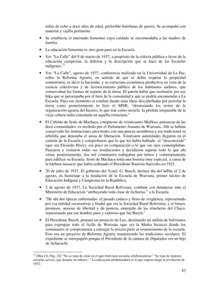 42
niñas de ocho a doce años de edad, preferible huérfanas de guerra. Se acompañó con
material y vajilla pertinente.
• Se establecía el internado femenino cuyo cuidado se encomendaba a las madres de
familia.
• La educación femenina es otro gran paso en la Escuela.
• Ver “La Calle” del 9 de marzo de 1937, a propósito de la colecta pública a favor de la
educación campesina, la defensa y la descripción que se hace de las Escuelas
indígenas.12
• Ver “La Calle”, agosto de 1937, conferencia realizada en la Universidad de La Paz,
sobre la Reforma Agraria, en sentido de que se debía respetar la propiedad
comunitaria, es decir la hacienda, y su estructura económica productiva en vista de la
esencia colectivista y de favorecimiento público de los habitantes andinos, que
conservaban las formas de reparto de la tierra. El patrón había que sustituirlo por ese
Inka que se preocupaba por el bien de la comunidad y que se podría encomendar a La
Escuela. Pues ese momento se estaban dando unas ideas descabelladas por parcelar la
tierra como posteriormente lo hizo el MNR, “destrozando los restos de la
organización agraria del Incario, lo que trae como secuela la pérdida irreparable de la
vieja cultura india cimentada en aquella estructura.”
• El Cabildo de Jesús de Machaca, compuesto de veinticuatro Mallkus, patriarcas de las
doce comunidades, es recibido por el Parlamento Amauta de Warisata. Allí se habían
conservado las instituciones ancestrales con una pureza asombrosa y era tradicional su
rebeldía que denotaba el ansia de liberación. Veintisiete autoridades llegaron en el
camión de la Escuela y comprobaron que lo que les había hablado el “desconocido”
(que era Elizardo Pérez), era poco en comparación a lo que sus ojos contemplaban.
Pasearon y visitaron todas sus instalaciones y decidieron superar todo lo que ahí
veían, posteriormente, dos mil comunarios trabajaban por turnos y voluntariamente
para edificar su Escuela. Jesús de Machaca tenía una historia muy especial, a causa de
la bárbara masacre que había ordenado el Presidente Bautista Saavedra en 1921.
• 20 de julio de 1937, El gobierno del Tcnel. G. Busch, declara día del InDio el 2 de
agosto, en homenaje a la fundación de la Escuela de Warisata, primer núcleo de
Educación Indígena y Campesina en la República.
• 2 de agosto de 1937, La Sociedad Rural Boliviana, combate con denuncias ante el
Ministerio de Educación “atribuyendo toda clase de fechorías ” a la Escuela.
• “He ahí dos épocas enfrentadas: el pasado caduco y lleno de vergüenza, representado
por esa entidad oscurantista y feudal que era la Sociedad Rural Boliviana; y el futuro,
promisor, ansioso de libertad y de justicia, emergido de las trincheras del Chaco,
representado por ese hombre puro y valeroso que fue Busch.”
• El Presidente Busch, preparó un proyecto de Ley, destinando un millón de bolivianos
para expropiar todo el Ayllu de Warisata (que era la Marka Incaica) donde los
comunarios se comprometen a entregar la tercera parte al sostenimiento de la escuela.
Esto era un proyecto de Reforma Agraria manteniendo las tradiciones seculares. El
expediente se entrepapeló porque el Presidente de la cámara de Diputados era un hijo
de Achacachi.
12
Obra Cit. Pág. 242 “No se trata de crear en el agro boliviano escuelas alfabetizadoras” “Se trata de imponer
escuelas activas, que dotadas de talleres...” La educación alfabetizadora es lo que impuso luego la revolución de
1952.
 