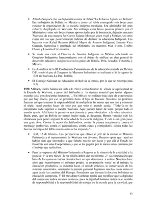 43
• Alfredo Sanjinés, fue un diplomático autor del libro “La Reforma Agraria en Bolivia”
Era embajador de Bolivia en México y como tal había conseguido seis becas para
estudiar la organización de la escuela indígena mexicana. Era admirador del gran
esfuerzo desplegado en Warisata. Sin embargo estas becas pasaron primero por el
Ministerio y estas seis becas fueron aprovechadas por la burocracia, dejando una para
Warisata, de esta manera fue Carlos Salazar Mostajo quien viajó a México, los otros
cinco son los que posteriormente habrían de destruir la educación Indigenal. Los
becarios eran Rafael Reyeros (Oficial Mayor de Asuntos Indígenas) Ernesto Vaca
Guzmán, humorista y empleado del Ministerio, los maestros Max Byron, Toribio
Claure y Leonidas Calvimontes.
• Se envía una carta al Director de Asuntos Indígenas en México solicitando un
Congreso Indigenista Interamericano, con el objeto de unificar un plan general de
desarrollo educativo indigenista con los países de Bolivia, Perú, Ecuador, Colombia y
México.
• La Asamblea de la III Conferencia Panamericana de la educación reunida en México
D.F. resolvió que el Congreso de Maestros Indianistas se realizaría el 6 de agosto de
1938 en Warisata, La Paz- Bolivia.
• El Consejo Nacional de Educación en Bolivia se opuso, por lo que se postergó para
1939.
1938 México, Carlos Salazar en carta a E. Pérez, como director, le señala la superioridad de
la Escuela de Warisata, a pesar del latifundio y la riqueza material que tenían algunas
escuelas allá, con doscientas hectáreas. ...“En México se realizan toda clase de experiencias
por que hay dinero, por eso se permiten hasta el lujo de fracasar. Nosotros no podemos
fracasar por que tenemos la responsabilidad de multiplicar las sumas que nos dan y construir
el triple. Aquí pueden hacer de todo por que todo el mundo ayuda. “Todavía no he
encontrado nada superior a nuestra Warisata. Aquí pueden hacer de todo, porque todo el
mundo ayuda. Allá hasta la prensa es reaccionaria y pone obstáculos a la obra educativa.
Decir, pues, que en Bolivia no hemos hecho nada, es desatinar. Hemos vencido todo los
obstáculos para poder imponer la necesidad de la escuela indígena, Y este es un gran paso,
una gran obra. Contra la oposición latifundista, contra la prensa reaccionaria, contra el
mestizaje pueblerino, contra el gamonalismo, contra curas y corregidores, contra todas las
fuerzas enemigas del InDio nuestra obra se ha impuesto.”...
• 1938, 15 de febrero.- Las perspectivas que ofrece el jefe de la misión al Ministro
Peñaranda y el representante de Warisata son diversas, Reyeros opina que aquí no
habían más que internados y que faltaba mucho por hacer y que allí el Estado les
favorecía con unas Cooperativas y que se les pagaba por lo menos unos centavos por
el trabajo que realizaban.
• Pero la respuesta del Ministro Peñaranda a Reyeros es la síntesis de la cabalidad y la
justicia: 1° A tres meses de su misión deben dar un informe. 2° La comparación que
hace de los aymaras con los otomíes hace ver que desconoce a ambos. Nosotros hace
años que incentivamos el esfuerzo propio, la cooperación social en el trabajo, la
educación productiva, la industria local, el sentido práctico, la conservación de los
sistemas ancestrales, venciendo la presión gamonal logramos muchas cosas como el
agua desde las cumbres del Illampu. Postulados que forman la doctrina boliviana en
educación campesina. 3° El presidente Cárdenas tendrá que rectificar que la dignidad
del campesino radica en unos centavos, pues la dignidad humana radica en el sentido
de responsabilidad y la responsabilidad de trabajar en la escuela para la sociedad, que
 