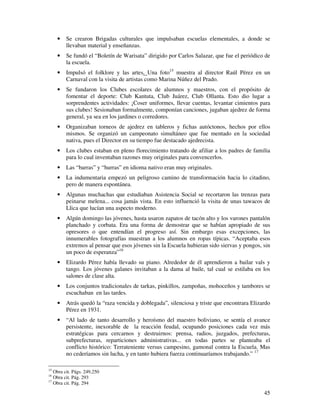 45
• Se crearon Brigadas culturales que impulsaban escuelas elementales, a donde se
llevaban material y enseñanzas.
• Se fundó el “Boletín de Warisata” dirigido por Carlos Salazar, que fue el periódico de
la escuela.
• Impulsó el folklore y las artes. Una foto15
muestra al director Raúl Pérez en un
Carnaval con la visita de artistas como Marina Núñez del Prado.
• Se fundaron los Clubes escolares de alumnos y maestros, con el propósito de
fomentar el deporte: Club Kantuta, Club Juárez, Club Ollanta. Esto dio lugar a
sorprendentes actividades: ¡Coser uniformes, llevar cuentas, levantar cimientos para
sus clubes! Sesionaban formalmente, componían canciones, jugaban ajedrez de forma
general, ya sea en los jardines o corredores.
• Organizaban torneos de ajedrez en tableros y fichas autóctonos, hechos por ellos
mismos. Se organizó un campeonato simultáneo que fue mentado en la sociedad
nativa, pues el Director en su tiempo fue destacado ajedrecista.
• Los clubes estaban en pleno florecimiento tratando de afiliar a los padres de familia
para lo cual inventaban razones muy originales para convencerlos.
• Las “barras” y “hurras” en idioma nativo eran muy originales.
• La indumentaria empezó un peligroso camino de transformación hacia lo citadino,
pero de manera espontánea.
• Algunas muchachas que estudiaban Asistencia Social se recortaron las trenzas para
peinarse melena... cosa jamás vista. En esto influenció la visita de unas tawacos de
Llica que lucían una aspecto moderno.
• Algún domingo las jóvenes, hasta usaron zapatos de tacón alto y los varones pantalón
planchado y corbata. Era una forma de demostrar que se habían apropiado de sus
opresores o que entendían el progreso así. Sin embargo esas excepciones, las
innumerables fotografías muestran a los alumnos en ropas típicas. “Aceptaba esos
extremos al pensar que esos jóvenes sin la Escuela hubieran sido siervas y pongos, sin
un poco de esperanza”16
• Elizardo Pérez había llevado su piano. Alrededor de él aprendieron a bailar vals y
tango. Los jóvenes galanes invitaban a la dama al baile, tal cual se estilaba en los
salones de clase alta.
• Los conjuntos tradicionales de tarkas, pinkillos, zampoñas, mohoceños y tambores se
escuchaban en las tardes.
• Atrás quedó la “raza vencida y doblegada”, silenciosa y triste que encontrara Elizardo
Pérez en 1931.
• “Al lado de tanto desarrollo y heroísmo del maestro boliviano, se sentía el avance
persistente, inexorable de la reacción feudal, ocupando posiciones cada vez más
estratégicas para cercarnos y destruirnos: prensa, radios, juzgados, prefecturas,
subprefecturas, reparticiones administrativas... en todas partes se planteaba el
conflicto histórico: Terrateniente versus campesino, gamonal contra la Escuela. Mas
no cederíamos sin lucha, y en tanto hubiera fuerza continuaríamos trabajando.” 17
15
Obra cit. Págs. 249,250
16
Obra cit. Pág. 293
17
Obra cit. Pág. 294
 