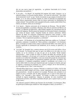 47
día era una nueva etapa de superación... su gobierno funcionaba de la forma
democrática más perfecta...”
• 31 de julio – “La Razón” de propiedad del magnate del estaño, Aramayo, en su
editorial atribuye a la Escuela muchos delitos, “un centro de subversión” “una célula
de levantamiento social” ya que “desde el momento en que ampara el derecho de los
InDios, ya es un arma comunista erguida en contra el principio de propiedad que
desde épocas inmemoriales poseen sobre las tierras americanas los latifundistas de
estirpe colonial”. Este periódico antes apoyaba la Escuela, cuando estaba Fabián Vaca
Chávez, de director, ahora era su enemigo.21
• 2 de Agosto – Séptimo aniversario de la fundación de Warisata. “Día del InDio”
Treinta personalidades se trasladan a Warisata, entre ellos los ministros de México, de
España, y el Ministro de Educación. ( Qué tiempos aquellos) Se concentraron más de
treinta mil indígenas. Desfile general de alumnos de la Escuela Central y elementales
que venían de lejanos Ayllus. Llegaban bandas de músicos autóctonos, habían
números de danza. Se realizaron competencias deportivas entre escuelas y como
número principal un gran Parlamento Amauta con la concurrencia de todos los
visitantes. “Era un espectáculo grandioso y confortante”
• 5 de agosto – El Presidente de la Sociedad Rural Boliviana, publica en “La Razón”
amenazas, calumnias e insultaba de “falsos profetas y mercaderes” a los hermanos
Pérez, revelando un miedo insano contra la educación del InDio. Con razón, pues la
Escuela significaba la eliminación del feudalismo, de la miseria, la opresión y la
incultura.
• “La Calle” de Armando Arce, contesta entonces uno de los textos más bellos a favor
de la Escuela. “La Escuela tiene que ver que a los InDios no se les robe, no se les
explote, no se los envilezca so capa de que así se ha hecho “desde tiempos
inmemoriales”... tiene el deber de nutrir el cerebro del InDio del concepto de sus
derechos ciudadanos, a fin de que en lo sucesivo no siga siendo el pongo miserable
retenido en el umbral de la República como una momia del pasado de esclavitud que
heredamos de nuestros abuelos, los garratierras españoles; pues ellos –los InDios- son
los auténticos y verdaderos propietarios, jurídica y socialmente, de la tierra, y es
nuestro deber darles las armas que requieran para que se pongan en marcha, para que
se superen y constituyan un elemento vivo, activo y enérgico, de la vida nacional, y
no sólo pongos de los “ñitos” como hasta hoy.”
“Elizardo Pérez llegó joven y vigoroso Warisata, se soterró en el Ayllu, vivió la vida
miserable del InDio, trabajó con él día y noche, soportando las amenazas de muerte
del gamonalismo... levantó un palacio en la pampa. Warisata está avaluada en un
millón de pesos, el Estado sólo ha dado cincuenta mil, el resto lo han puesto los
InDios y ese “mercader y falso apóstol” “El Estado, su deber no es contemplar
arrobado la riqueza paupérrima- válganos la paradoja- de estos ricachones sin
imaginación ni técnica, sino labrar la grandeza del país, pese a quien le pese y cueste
lo que cueste.”
“Se achacará a pasión la defensa que hacemos de este hombre y sus hermanos. Bien.
Es pasión por la belleza que irradian las vidas entregadas al ideal y al sacrificio.”...
21
Obra cit. Pág. 316
 