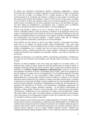 5
Es injusto que educadores, historiadores, políticos, indianistas, indigenistas o artistas,
desconozcan por completo el verdadero origen de la revolución del 52. Porque esa revolución
no se hizo de la noche a la mañana. El 52, se había iniciado en 1931, en Warisata.
Lastimosamente de la revolución que irrumpe se apodera la clase media, los destellos que
luce opacan todo lo hecho hasta entonces y lejos de volver la vista 10 años atrás, se dispara
en otro sentido y 50 años más adelante, acaba en una revolución agotada en sí misma. No
podía ser peor el resultado de esas tierras repartidas como queso, más miserables que antes,
con altos índices de analfabetismo y desnutrición, pese a supuestas leyes de Reforma
Educativa, instalación de miles de escuelitas pobres y asesores pedagógicos.
Bolivia como Estado se debate en el caos, la injusticia social, la corrupción, la crisis de
valores e identidad cultural, la falta de empresas e industrias, la desesperante miseria en el
campo, el aislamiento pasivo de la ciudad, la violencia, la inseguridad ciudadana, el más alto
índice de mortalidad infantil, la intervención de un imperio, la política neoglobalizadora de
las transnacionales que exacciona capitales y materias primas, males que sin embargo
sucesivos gobiernos en dictadura o democracia, no se han remediado.
Esta situación, nos hace pensar en todo lo que había avanzado y solucionado la Escuela-
Ayllu, que en ni siquiera una década alcanzó alturas insospechadas. “Nayr uñtas qhip
uñtasaw sarnaqañaxa” Para ver delante hay que ver detrás, así dice nuestra tradición, se debe
meditar profundamente en el sentido que tuvo esa gesta heroica donde intelectuales,
profesores, artistas y políticos, pusieron su fe, coraje, esfuerzo y voluntad, en el progreso de
la gente más humilde, más explotada, más miserable: el InDio, y por ende en el progreso de
una nación.
Rindamos un homenaje a esos apóstoles sufridos, escarnecidos, perseguidos y olvidados por
las armas de una revolución mal entendida y peor llevada. Obras son amores y no buenas
razones.
Warisata, no había cumplido ni diez años desde que empezó con el primer adobe y las
primeras letras cuando ya había sacado dos primeras promociones de maestros rurales, se
expandió en dieciséis núcleos por toda la nación y obtuvo resoluciones en materia educativa
aprobadas en el Primer Congreso Indigenista Latinoamericano. ¿Cuál era el secreto de
tanto prodigio? El modelo de Ayllu o el paradigma lógico andino, ¿Qué sería actualmente la
Escuela después de setenta años de su inauguración si no la hubieran destruido? Sin duda
alguna hoy florecería ya una Universidad, tendría Institutos de Investigación, de
Experimentación y de Intercambio Cultural, cientos de fábricas e industrias y no existirían
diferencias entre la educación en la ciudad o el campo, sería quizás mucho mejor y atrayente
la educación en el área rural. El InDio se alzaría orgulloso de ser el incorruptible defensor de
nuestros recursos naturales, el guardián, el abanderado de la educación, de la producción y el
generador del desarrollo de la nación y de Latinoamérica. Tendríamos generaciones de
intelectuales y artistas aymaras, quechuas, guaraníes, de una Bolivia transformada con
dignidad y cultura propia. Nuestros vecinos deseando venir a Warisata para intercambiar
conocimientos y obligaciones con los comunarios. El campo sería una maravillosa ciudad.
¿Se podrá todavía volver atrás? ¿Se puede empezar la historia por dónde la extraviamos?
¿Será como querer un río Choqueyapu cristalino al centro de la ciudad de La Paz y al fondo
sus montañas? ¿Cuánto se puede rescatar aún?
Al decir rescatar, se trata de demostrar que el modelo planteado es un modelo vigente por que
existen todavía todas las circunstancias y condiciones para implementarlo con el objetivo de
cambiar nuestra manera teorizante de calentar el asiento por una verdadera educación, pues la
causa de todos nuestros males es por falta de educación, en ese sentido, mostramos cómo lo
hicieron nuestros mayores y de esa manera también realizarlo nosotros, logrando una
verdadera Revolución Cultural Intígena. Cómo se verá el radio de acción no se circunscribió
 