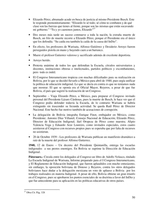 50
• Elizardo Pérez, abrumado acude en busca de justicia al mismo Presidente Busch. Este
le responde premonitoriamente: “Elizardo lo sé todo; sé cómo te combaten y de qué
clase son las fuerzas que tienes al frente, porque son las mismas que están socavando
mi gobierno.” “Tu y yo caeremos juntos, Elizardo”27
• Dos meses más tarde un suceso conmueve a toda la nación, la extraña muerte de
Busch, un frío de muerte recorre a Elizardo Pérez, porque el Presidente era el único
que los defendía. “Su caída era también la caída de la causa del InDio”.
• En efecto, los profesores de Warisata, Alfonso Gutiérrez y Desiderio Arroyo fueron
perseguidos pistola en mano y huyendo caen a un barranco.
• Muere el profesor Gutierrez valeroso y sacrificado además de excelente deportista.
• Arroyo herido.
• Protesta unánime de todos los que defendían la Escuela, círculos universitarios y
docentes, instituciones obreras e intelectuales, partidos políticos y excombatientes,
pero todo es inútil.
• El Congreso Interamericano tropieza con muchas dificultades para su realización en
Bolivia, por lo que se decidió llevarlo a México para abril de 1940, pues urgía unificar
la política de educación indigenal. Lo que se decía en contra es que no teníamos nada
que mostrar. El que se oponía era el Oficial Mayor, Reyeros, a pesar de que fue
Bolivia, el país que sugirió la realización de un Congreso.
• Septiembre – Viaja Elizardo Pérez, a México, para preparar el Congreso invitado
personal del Presidente Lázaro Cárdenas, pues la muerte de Busch, le hace ver que el
Congreso podía defender todavía la Escuela, de lo contrario Warisata se habría
extinguido sin trascender su fecunda actividad. Se queda Raúl Pérez de Director
Nacional. Este hecho fue motivo también de acusaciones de corrupción.
• La delegación de Bolivia integraba Enrique Finot, embajador en México, como
Presidente; Antonio Díaz Villamil, Consejo Nacional de Educación; Elizardo Pérez,
Director de Educación Indigenal, Jáel Oropeza de Pérez como maestra; Alipio
Valencia Vega y Eduardo Arze Loureiro, como invitados especiales, estos cuatro
asistieron al Congreso con recursos propios pues se esperaba que por falta de recursos
no asistieran.
• 20 de Octubre 1939 - Los profesores de Warisata publican un manifiesto dramático a
raíz de la muerte del profesor Alfonso Gutierrez.
1940, 12 de Enero – Un decreto del Presidente Quintanilla, entrega las escuelas
indigenales a sus peores enemigos. En Bolivia se suprime la Dirección de Educación
Indígenal.
Pátzcuaro.- Circula entre los delegados al Congreso un libro de Adolfo Velasco, titulado
La Escuela Indigenal de Warisata, Informe preparado para el I Congreso Interamericano,
y El Reglamento de Educación Indigenal, que fueron aplaudidos con mucho entusiasmo,
sin embargo, la oposición boliviana de Donoso y Reyeros, contra los otros delegados
bolivianos hace dudar a la delegación mexicana un voto de aplauso a Bolivia por los
trabajos realizados en materia Indigenal. A pesar de ello, Bolivia obtiene un gran triunfo
en el Congreso, pues se aprobaron los puntos esenciales de su doctrina a favor del InDio y
que fue antecedente para su aplicación en las políticas educativas de otros países.
27
Obra Cit. Pág. 328
 