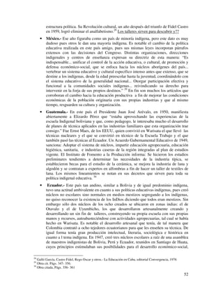 52
estructura política. Su Revolución cultural, un año después del triunfo de Fidel Castro
en 1959, logró eliminar el analfabetismo.28
Los talleres sirven para descubrir y??
• México.- Ese año figuraba como un país de minoría indígena, pero este dato es muy
dudoso pues otros le dan una mayoría indígena. Es notable el cambio de la política
educativa realizada en este país amigo, pues sus mismas leyes incorporan párrafos
extensos con las decisiones del Congreso. Distintas organizaciones, direcciones
indigenales y centros de enseñanza expresan su directriz de esta manera: “Es
indispensable... unificar el control de la acción educativa, o cultural, de promoción y
defensa económico-social, que se enfoca hacia los núcleos aborígenes del país...
vertebrar un sistema educativo y cultural específico intenso antes que extenso, que se
destine a los indígenas, desde la edad preescolar hasta la juventud, coordinándolo con
el sistema educativo de la generalidad nacional... Otorgar participación efectiva y
funcional a la comunidades sociales indígenas... reivindicando su derecho para
intervenir en la forja de sus propios destinos.” 29
En fin son muchos los artículos que
corroboran el cambio hacia la educación productiva a fin de mejorar las condiciones
económicas de la población originaria con sus propias industrias y que al mismo
tiempo, resguarden su cultura y organización.
• Guatemala.- En este país el Presidente Juan José Arévalo, en 1950, manifiesta
abiertamente a Elizardo Pérez que “estaba aprovechando las experiencias de la
escuela Indigenal boliviana y que, como pedagogo, le interesaba mucho el desarrollo
de planes de técnica aplicados en las industrias familiares que esta organización trae
consigo.” Fue Ernst Maes, de los EEUU, quien convivió en Warisata el que llevó las
técnicas nucleares y el que se convirtió en técnico de la Escuela Trabajo y el que
también pasó las técnicas al Ecuador. Un Acuerdo Gubernamental Educativo de 1949,
sanciona: Adoptar el sistema de núcleos, impartir educación agropecuaria, educación
higiénica, sanitaria, e industrias caseras de la región integradas al plan de estudios
vigente. El Instituto de Fomento a la Producción informa: Se hicieron los estudios
preliminares tendientes a determinar las necesidades de la industria típica, se
establecieron becas para el estudio de la cerámica, se mejora la industria de lana y
algodón y se contratan a expertos en alfombras a fin de hacer un taller de textiles de
lana. Los mismos lineamientos se notan en sus decretos que sirven para toda su
política indigenal educativa. 30
• Ecuador.- Este país tan andino, similar a Bolivia y de igual predominio indígena,
tuvo una actitud ambivalente en cuanto a sus políticas educativas indígenas, pues creó
núcleos no escolares sino normales en medios mestizos segregando a los indígenas,
no quiso reconocer la existencia de los InDios diciendo que todos eran mestizos. Sin
embargo sólo dos núcleos de los ocho creados se ubicaron en zonas indias: el de
Otavalo y el de Uyumbicho, los que desarrollaron artesanalmente creando y
desarrollando un sin fin de talleres, construyendo su propia escuela con sus propias
manos y recursos, autoabasteciéndose con actividades agropecuarias, tal cual se había
hecho en Warisata. Es notable el desarrollo artesanal que tenía, de tal manera que
Colombia contrató a ocho tejedores ecuatorianos para que les enseñen su técnica. De
igual forma tenía gran producción intelectual, literaria, sociológica e histórica en
cuanto a l tema indígena. En 1947, creó tres núcleos escolares a raíz de una asamblea
de maestros indigenistas de Bolivia, Perú y Ecuador, reunidos en Santiago de Huata,
cuyos principios estimulaban sus posibilidades para el desarrollo económico-social,
28
Galló García, Castro Fidel, Rego Oscar y otros.- La Educación en Cuba, editorial Convergencia, 1976
29
Obra cit. Págs. 347- 356.
30
Obra citada, Págs. 356- 361
 