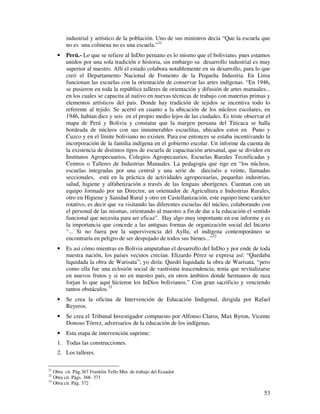 53
industrial y artístico de la población. Uno de sus ministros decía “Que la escuela que
no es una colmena no es una escuela.”31
• Perú.- Lo que se refiere al InDio peruano es lo mismo que el boliviano, pues estamos
unidos por una sola tradición e historia, sin embargo su desarrollo industrial es muy
superior al nuestro. Allí el estado colabora notablemente en su desarrollo, para lo que
creó el Departamento Nacional de Fomento de la Pequeña Industria. En Lima
funcionan las escuelas con la orientación de conservar las artes indígenas. “En 1946,
se pusieron en toda la república talleres de orientación y difusión de artes manuales...
en los cuales se capacita al nativo en nuevas técnicas de trabajo con materias primas y
elementos artísticos del país. Donde hay tradición de tejidos se incentiva todo lo
referente al tejido. Se acertó en cuanto a la ubicación de los núcleos escolares, en
1946, habían diez y seis en el propio medio lejos de las ciudades. Es triste observar el
mapa de Perú y Bolivia y constatar que la margen peruana del Titicaca se halla
bordeada de núcleos con sus innumerables escuelitas, ubicados estos en Puno y
Cuzco y en el límite boliviano no existen. Para ese entonces se estaba incentivando la
incorporación de la familia indígena en el gobierno escolar. Un informe da cuenta de
la existencia de distintos tipos de escuela de capacitación artesanal, que se dividen en
Institutos Agropecuarios, Colegios Agropecuarios, Escuelas Rurales Tecnificadas y
Centros o Talleres de Industrias Manuales. La pedagogía que rige en “los núcleos,
escuelas integradas por una central y una serie de dieciséis a veinte, llamadas
seccionales, está en la práctica de actividades agropecuarias, pequeñas industrias,
salud, higiene y alfabetización a través de las lenguas aborígenes. Cuentan con un
equipo formado por un Director, un orientador de Agricultura e Industrias Rurales,
otro en Higiene y Sanidad Rural y otro en Castellanización, este equipo tiene carácter
rotativo, es decir que va visitando las diferentes escuelas del núcleo, colaborando con
el personal de las mismas, orientando al maestro a fin de dar a la educación el sentido
funcional que necesita para ser eficaz”. Hay algo muy importante en ese informe y es
la importancia que concede a las antiguas formas de organización social del Incario
“... Si no fuera por la supervivencia del Ayllu, el indígena contemporáneo se
encontraría en peligro de ser despojado de todos sus bienes...”32
• Es así cómo mientras en Bolivia amputaban el desarrollo del InDio y por ende de toda
nuestra nación, los países vecinos crecían. Elizardo Pérez se expresa así: “Quedaba
liquidada la obra de Warisata”; yo diría: Quedó liquidada la obra de Warisata, “pero
como ella fue una eclosión social de vastísima trascendencia, tenía que revitalizarse
en nuevos frutos y si no en nuestro país, en otros ámbitos donde hermanos de raza
forjan lo que aquí hicieron los InDios bolivianos.” Con gran sacrificio y venciendo
tantos obstáculos.33
• Se crea la oficina de Intervención de Educación Indigenal, dirigida por Rafael
Reyeros.
• Se crea el Tribunal Investigador compuesto por Alfonso Claros, Max Byron, Vicente
Donoso Tórrez, adversarios de la educación de los indígenas.
• Esta etapa de intervención suprime:
1. Todas las construcciones.
2. Los talleres.
31
Obra cit. Pág.367 Franklin Tello Min. de trabajo del Ecuador
32
Obra cit. Págs. 368- 371
33
Obra cit. Pág. 372
 