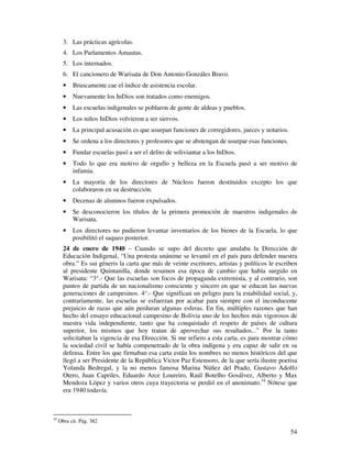 54
3. Las prácticas agrícolas.
4. Los Parlamentos Amautas.
5. Los internados.
6. El cancionero de Warisata de Don Antonio Gonzáles Bravo.
• Bruscamente cae el índice de asistencia escolar.
• Nuevamente los InDios son tratados como enemigos.
• Las escuelas indigenales se poblaron de gente de aldeas y pueblos.
• Los niños InDios volvieron a ser siervos.
• La principal acusación es que usurpan funciones de corregidores, jueces y notarios.
• Se ordena a los directores y profesores que se abstengan de usurpar esas funciones.
• Fundar escuelas pasó a ser el delito de soliviantar a los InDios.
• Todo lo que era motivo de orgullo y belleza en la Escuela pasó a ser motivo de
infamia.
• La mayoría de los directores de Núcleos fueron destituidos excepto los que
colaboraron en su destrucción.
• Decenas de alumnos fueron expulsados.
• Se desconocieron los títulos de la primera promoción de maestros indigenales de
Warisata.
• Los directores no pudieron levantar inventarios de los bienes de la Escuela, lo que
posibilitó el saqueo posterior.
24 de enero de 1940 – Cuando se supo del decreto que anulaba la Dirección de
Educación Indigenal, “Una protesta unánime se levantó en el país para defender nuestra
obra.” Es sui géneris la carta que más de veinte escritores, artistas y políticos le escriben
al presidente Quintanilla, donde resumen esa época de cambio que había surgido en
Warisata: “3°.- Que las escuelas son focos de propaganda extremista, y al contrario, son
puntos de partida de un nacionalismo consciente y sincero en que se educan las nuevas
generaciones de campesinos. 4°.- Que significan un peligro para la estabilidad social, y,
contrariamente, las escuelas se esfuerzan por acabar para siempre con el inconducente
prejuicio de razas que aún perduran algunas esferas. En fin, múltiples razones que han
hecho del ensayo educacional campesino de Bolivia uno de los hechos más vigorosos de
nuestra vida independiente, tanto que ha conquistado el respeto de países de cultura
superior, los mismos que hoy tratan de aprovechar sus resultados...” Por la tanto
solicitaban la vigencia de esa Dirección. Si me refiero a esta carta, es para mostrar cómo
la sociedad civil se había compenetrado de la obra indígena y era capaz de salir en su
defensa. Entre los que firmaban esa carta están los nombres no menos históricos del que
llegó a ser Presidente de la República Victor Paz Estensoro, de la que sería ilustre poetisa
Yolanda Bedregal, y la no menos famosa Marina Núñez del Prado, Gustavo Adolfo
Otero, Juan Capriles, Eduardo Arce Loureiro, Raúl Botelho Gosálvez, Alberto y Max
Mendoza López y varios otros cuya trayectoria se perdió en el anonimato.34
Nótese que
era 1940 todavía.
34
Obra cit. Pág. 382
 