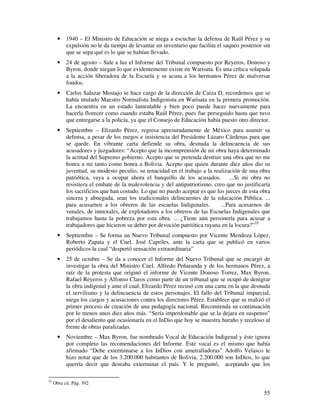 55
• 1940 – El Ministro de Educación se niega a escuchar la defensa de Raúl Pérez y su
expulsión no le da tiempo de levantar un inventario que facilita el saqueo posterior sin
que se sepa qué es lo que se habían llevado.
• 24 de agosto – Sale a luz el Informe del Tribunal compuesto por Reyeros, Donoso y
Byron, donde niegan lo que evidentemente existe en Warisata. Es una crítica solapada
a la acción liberadora de la Escuela y se acusa a los hermanos Pérez de malversar
fondos.
• Carlos Salazar Mostajo se hace cargo de la dirección de Caiza D, recordemos que se
había titulado Maestro Normalista Indigenista en Warisata en la primera promoción.
La encuentra en un estado lamentable y bien poco puede hacer nuevamente para
hacerla florecer como cuando estaba Raúl Pérez, pues fue perseguido hasta que tuvo
que entregarse a la policía, ya que el Consejo de Educación había puesto otro director.
• Septiembre – Elizardo Pérez, regresa apresuradamente de México para asumir su
defensa, a pesar de los ruegos e insistencia del Presidente Lázaro Cárdenas para que
se quede. En vibrante carta defiende su obra, desnuda la delincuencia de sus
acusadores y juzgadores: “Acepto que la incomprensión de mi obra haya determinado
la actitud del Supremo gobierno. Acepto que se pretenda destruir una obra que no me
honra a mi tanto como honra a Bolivia. Acepto que quien durante diez años dio su
juventud, su modesto peculio, su tenacidad en el trabajo a la realización de una obra
patriótica, vaya a ocupar ahora el banquillo de los acusados. ...Si mi obra no
resistiera el embate de la malevolencia y del antipatriotismo, creo que no justificaría
los sacrificios que han costado. Lo que no puedo aceptar es que los jueces de esta obra
sincera y abnegada, sean los tradicionales delincuentes de la educación Pública. ...
para acusarnos a los obreros de las escuelas Indigenales. ...Para acusarnos de
venales, de inmorales, de explotadores a los obreros de las Escuelas Indigenales que
trabajamos hasta la pobreza por esta obra. ... ¿Tiene aún personería para acusar a
trabajadores que hicieron su deber por devoción patriótica rayana en la locura?”35
• Septiembre – Se forma un Nuevo Tribunal compuesto por Vicente Mendoza López,
Roberto Zapata y el Cnel. José Capriles, ante la carta que se publicó en varios
periódicos la cual “despertó sensación extraordinaria”
• 25 de octubre – Se da a conocer el Informe del Nuevo Tribunal que se encargó de
investigar la obra del Ministro Cnel. Alfredo Peñaranda y de los hermanos Pérez, a
raíz de la protesta que originó el informe de Vicente Donoso Torrez, Max Byron,
Rafael Reyeros y Alfonso Claros como parte de un tribunal que se ocupó de denigrar
la obra indigenal y ante el cual, Elizardo Pérez recusó con una carta en la que desnuda
el servilismo y la delincuencia de estos personajes. El fallo del Tribunal imparcial,
niega los cargos y acusaciones contra los directores Pérez. Establece que se realizó el
primer proceso de creación de una pedagogía nacional. Recomienda su continuación
por lo menos unos diez años más. “Sería imperdonable que se la dejara en suspenso”
por el desaliento que ocasionaría en el InDio que hoy se muestra huraño y receloso al
frente de obras paralizadas.
• Noviembre – Max Byron, fue nombrado Vocal de Educación Indigenal y éste ignora
por completo las recomendaciones del Informe. Este vocal es el mismo que había
afirmado “Debe exterminarse a los InDios con ametralladoras” Adolfo Velasco le
hizo notar que de los 3.200.000 habitantes de Bolivia, 2.200.000 son InDios, lo que
querría decir que deseaba exterminar el país. Y le preguntó, aceptando que los
35
Obra cit. Pág. 392
 