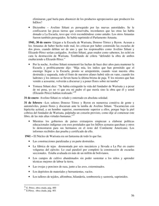 56
eliminaran ¿qué haría para abastecer de los productos agropecuarios que producen los
InDios?
• Diciembre – Avelino Siñani es perseguido por las nuevas autoridades. Se le
confiscaron las pocas tierras que conservaba, recordamos que las otras las había
donado a La Escuela, tuvo que vivir escondiéndose como antaño. Los otros Amautas
fueron también perseguidos. Se había suprimido el Parlamento Amauta.
1941, 30 de enero- Llegan a la Escuela de Warisata, Donoso Tórrez y Byron. Acusan a
los Amautas de haber hecho todo mal, les critican por haber construido las escuelas de
dos pisos, cuando debían ser de uno y que los responsables como Avelino Siñani y
Elizardo Pérez serían castigados. Avelino Siñani, gran orador como sabemos, les echó en
cara la destrucción de Warisata. Temblando de cólera “defendió la obra de ambos
enalteciendo a Elizardo Pérez.”
• Por la noche, Avelino Siñani rememoró las luchas de hace diez años para mantener la
Escuela y proféticamente dijo: “Hija mía, los indios que han permitido que el
enemigo llegue a la Escuela, pronto se arrepentirán, cuando vean nuestra obra
destruida y saqueada, todo el fruto de nuestros afanes habrá sido en vano, cuando los
ladrones y los intrusos se lleven hasta la última brizna de paja. Y los mismos que han
venido a acusarme, volverán a discursar y a poner flores sobre mi tumba”
• Tomasa Siñani dice: “Se había extinguido la vida del fundador de Warisata y a pesar
de mi pena, yo no vi que era mi padre el que moría sino la obra que él y usted
(Elizardo Pérez) habían realizado.”36
31 de enero- Avelino Siñani es velado y enterrado en absoluta soledad.
31 de febrero –Los señores Donoso Tórrez y Byron en numerosa comitiva de gente y
automóviles, ponen flores y discursan ante la tumba de Avelino Siñani. “Escarnecían con
hipócrita actitud, a un hombre superior, enormemente superior a ellos, porque bajo la piel
cobriza del fundador de Warisata, palpitaba un corazón provisto, como dije al comenzar este
libro, de las más altas virtudes humanas.”37
• Mientras los gobiernos de países extranjeros empiezan a elaborar políticas
educacionales indígenas con esos postulados que los InDios aymaras quechuas y otros
lo demostraron para sus hermanos en el resto del Continente Americano. Los
informes recibidos dan prueba y certificado de ello.
1941 – El Núcleo de Warisata era un fantasma de todo lo que fue.
• Las construcciones paralizadas y en parte destruidas.
• La fábrica de tejas desmontada por seis mecánicos y llevada a La Paz en cuatro
volquetas del ejército. Lo cual paralizó por completo la construcción de escuelas
seccionales. Estaba avaluada en más de un millón de bolivianos.
• Los campos de cultivo abandonados sin poder sustentar a los niños y aprender
técnicas mejores de labrar la tierra.
• Las ovejas y porcinos de raza, junto a las aves, exterminados.
• Los depósitos de materiales y herramientas, vacíos.
• Los talleres de tejidos, alfombras, hilandería, sombrerería y sastrería, suprimidos.
36
E. Pérez, obra citada, pág, 400
37
E.Pérez, obra citada, pág. 401
 