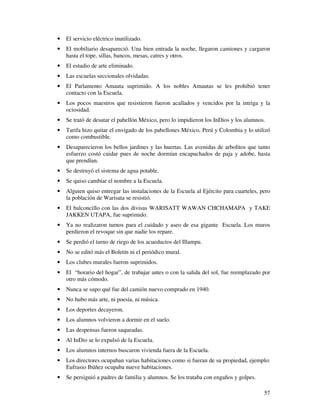57
• El servicio eléctrico inutilizado.
• El mobiliario desapareció. Una bien entrada la noche, llegaron camiones y cargaron
hasta el tope, sillas, bancos, mesas, catres y otros.
• El estudio de arte eliminado.
• Las escuelas seccionales olvidadas.
• El Parlamento Amauta suprimido. A los nobles Amautas se les prohibió tener
contacto con la Escuela.
• Los pocos maestros que resistieron fueron acallados y vencidos por la intriga y la
ociosidad.
• Se trató de desatar el pabellón México, pero lo impidieron los InDios y los alumnos.
• Tarifa hizo quitar el envigado de los pabellones México, Perú y Colombia y lo utilizó
como combustible.
• Desaparecieron los bellos jardines y las huertas. Las avenidas de arbolitos que tanto
esfuerzo costó cuidar pues de noche dormían encapuchados de paja y adobe, hasta
que prendían.
• Se destruyó el sistema de agua potable.
• Se quiso cambiar el nombre a la Escuela.
• Alguien quiso entregar las instalaciones de la Escuela al Ejército para cuarteles, pero
la población de Warisata se resistió.
• El balconcillo con las dos divisas WARISATT WAWAN CHCHAMAPA y TAKE
JAKKEN UTAPA, fue suprimido.
• Ya no realizaron turnos para el cuidado y aseo de esa gigante Escuela. Los muros
perdieron el revoque sin que nadie los repare.
• Se perdió el turno de riego de los acueductos del Illampu.
• No se editó más el Boletín ni el periódico mural.
• Los clubes murales fueron suprimidos.
• El “horario del hogar”, de trabajar antes o con la salida del sol, fue reemplazado por
otro más cómodo.
• Nunca se supo qué fue del camión nuevo comprado en 1940.
• No hubo más arte, ni poesía, ni música.
• Los deportes decayeron.
• Los alumnos volvieron a dormir en el suelo.
• Las despensas fueron saqueadas.
• Al InDio se lo expulsó de la Escuela.
• Los alumnos internos buscaron vivienda fuera de la Escuela.
• Los directores ocupaban varias habitaciones como si fueran de su propiedad, ejemplo:
Eufrasio Ibáñez ocupaba nueve habitaciones.
• Se persiguió a padres de familia y alumnos. Se los trataba con engaños y golpes.
 