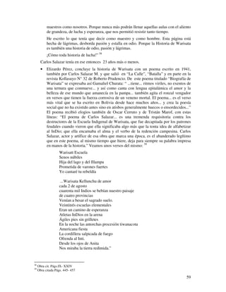 59
maestros como nosotros. Porque nunca más podrán llenar aquellas aulas con el aliento
de grandeza, de lucha y esperanza, que nos permitió resistir tanto tiempo.
He escrito lo que tenía que decir como maestro y como hombre. Esta página está
hecha de lágrimas, desborda pasión y estalla en odio. Porque la Historia de Warisata
es también una historia de odio, pasión y lágrimas.
¡Cómo toda historia de lucha!” 38
Carlos Salazar tenía en ese entonces 23 años más o menos.
• Elizardo Pérez, concluye la historia de Warisata con un poema escrito en 1941,
también por Carlos Salazar M. y que salió en “La Calle”, “Batalla” y en parte en la
revista Kollasuyo N° 32 de Roberto Prudencio. De este poema titulado “Biografía de
Warisata” se expresaba así Gamaliel Churata: “ ...tiene... ritmos viriles, no exentos de
una ternura que conmueve... y así como canta con lengua epitalámica el amor y la
belleza de ese mundo que amanecía en la pampa... también agita el ronzal vengador
en versos que tienen la fuerza corrosiva de un veneno mortal. El poema... es el verso
más vital que se ha escrito en Bolivia desde hace muchos años... y crea la poesía
social que no ha existido antes sino en atisbos generalmente huecos o ensordecidos...”
El poema recibió elogios también de Oscar Cerruto y de Tristán Marof, con estas
líneas: “El poema de Carlos Salazar... es una tremenda requisitoria contra los
destructores de la Escuela Indigenal de Warisata, que fue decapitada por los patrones
feudales cuando vieron que ella significaba algo más que la tonta idea de alfabetizar
al InDio; que ella encarnaba el alma y el verbo de la redención campesina. Carlos
Salazar, actor y artífice de esa obra que marca una época, es el abanderado legítimo
que en este poema, al mismo tiempo que hiere, deja para siempre su palabra impresa
en manos de la historia.” Veamos unos versos del mismo: 39
Warisatt Escuela
Senos núbiles
Hija del lago y del Illampu
Prometida de varones fuertes
Yo cantaré tu rebeldía
...Warisata Kellunchu de amor
cada 2 de agosto
cuarenta mil Indios se bebían nuestro paisaje
de cuatro provincias
Venían a besar el sagrado suelo.
Veintitrés escuelas elementales
Eran un camino de esperanza
Atletas InDios en la arena
Ágiles pies sin grilletes
En la noche las antorchas procesión tiwanacota
Americana fiesta
La cordillera salpicada de fuego
Ofrenda al Inti.
Desde los ojos de Anita
Nos miraba la tierra redimida.”
38
Obra cit. Págs.IX- XXIV
39
Obra citada Págs. 445- 457
 