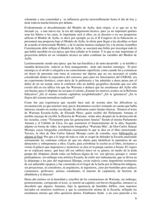 6
solamente a una comunidad y su influencia gravita inexorablemente hasta el día de hoy y
tiene todavía mucha historia por delante.
Evidentemente el descubrimiento del Modelo de Ayllu, dará origen, si es que no se ha
iniciado ya, a una nueva era, la era del indigenismo técnico, pues ya no importará quiénes
sean los líderes o las caras, lo importante será si ellos, en su discurso o en sus propuestas
utilizan el Modelo de Ayllu, es decir por ejemplo ya en el II Congreso de la Educación se
presentará una propuesta bajo el Modelo de Ayllu, la oferta para llegar a las alcaldías se hará
de acuerdo al mencionado Modelo, y de la misma manera cualquier ley o la misma Asamblea
Constituyente debe reflejar el Modelo de Ayllu; se suscitará una fiebre por investigar todo lo
que había sucedido en esa época, que bien callado se lo tenían. Y lo que es más importante el
proyectista deberá ser un verdadero técnico en saber combinar las variables del Modelo de
Ayllu.
Lastimosamente siendo una época que fue tan fructífera y de tanto desarrollo y su terrible e
inaudita destrucción todavía se llora amargamente, tiene aún muchos enemigos. El peor
enemigo es el olvido o relegarla a un conocimiento superficial, como cuando fui a comunicar
mi deseo de presentar este tema al concurso me dijeron que no era necesario ni estaba
considerado dentro la expectativa del concurso, pues para los funcionarios del CEBIAE, era
un experimento histórico, como decir de la prehistoria y fue admitido a duras penas por el
delito de no ser actual, otros le confieren sólo un ámbito geográfico diciendo que eso sólo
existió allá en esa idílica isla que fue Warisata o deducir que las enseñanzas del Ayllu sólo
son buenas para el altiplano no así para el oriente ¿Estarán los motivos ocultos en la Reforma
Educativa? ¿En el mismo sistema capitalista neoglobalizador? ¿En la ignorancia? ¿En la
flojera del sistema normalista tradicional?
Como fue una experiencia que sucedió hace más de sesenta años fue dificultosa su
reconstrucción ya que tenemos muy pocos documentos escritos tomando en cuenta que había
intereses creados en ocultar esa década. Se utilizaron cuatro fuentes básicas. Primero el texto
de Warisata Escuela-Ayllu, de Elizardo Pérez, quien recibió del Parlamento Amauta el
insólito encargo de escribir la Historia de Warisata, veinte años después de la destrucción de
las escuelas, como “Testamento para las generaciones futuras” Siendo el mismo Parlamento
Amauta y el Cabildo de Llica, los que asumieron el financiamiento de la obra. Segundo,
adjunto en forma de vídeo, la exposición fotográfica “Warisata Mía”, de Don Carlos Salazar
Mostajo, cuyas fotografías corroboran exactamente lo que se dice en el libro mencionado.
Tercero, la obra de Don Carlos Salazar Mostajo como de consulta, cuya bibliografía se
adjunta al final. Por que a lo largo de toda su vida se ocupó de defender la Escuela analizando
serenamente las continuas críticas de que era objeto para identificar la naturaleza de sus
detractores y sobreponerse a ellos. Cuarto, para corroborar lo escrito en el libro, invitamos a
visitar el palacio que majestuoso y misterioso se alza en la pampa camino a Sorata. El viajero
no se explicará nunca qué hace allí ese edificio único en su género, en medio de la árida
pampa del Altiplano, donde todas sus bellezas dignas de ver son iglesias, paisajes o ruinas
prehispánicas, sin embargo esta artística Escuela, de estilo neo tiahuanacota, que se divisa en
la altipampa a los pies del majestuoso Illampu, existe todavía como impertérrito testimonio
de esa admirable epopeya y fue construido en el fragor de la lucha por la liberación indígena,
sin proyectistas, ni consultores, ni arquitectos, ni ingenieros, ¡sino por humildes pero audaces
comunarios, profesores, artistas, estudiantes, el maestro de carpintería, de herrería, de
albañilería y el director!
Hasta ahí creímos en la humildad y sencillez de los constructores de Warisata, sin embargo,
posteriormente, corrigiendo el texto, se insertó un capítulo con breves biografías, entonces se
descubrió que algunos Amautas, bajo la apariencia de humildes InDios, eran maestros
iniciados en misterios esotéricos y que la construcción misma de la Escuela, reflejaba las
enseñanzas eternas que ellos quisieron darnos. Estábamos frente a un caso parecido a los
 