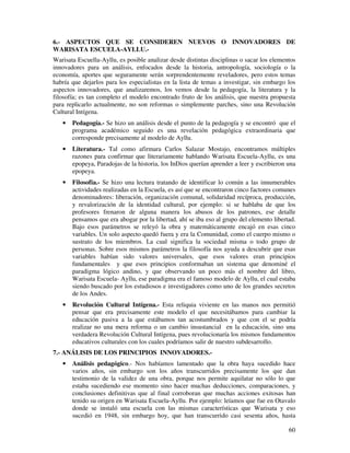 60
6.- ASPECTOS QUE SE CONSIDEREN NUEVOS O INNOVADORES DE
WARISATA ESCUELA-AYLLU.-
Warisata Escuella-Ayllu, es posible analizar desde distintas disciplinas o sacar los elementos
innovadores para un análisis, enfocados desde la historia, antropología, sociología o la
economía, aportes que seguramente serán sorprendentemente reveladores, pero estos temas
habría que dejarlos para los especialistas en la lista de temas a investigar, sin embargo los
aspectos innovadores, que analizaremos, los vemos desde la pedagogía, la literatura y la
filosofía; es tan completo el modelo encontrado fruto de los análisis, que nuestra propuesta
para replicarlo actualmente, no son reformas o simplemente parches, sino una Revolución
Cultural Intígena.
• Pedagogía.- Se hizo un análisis desde el punto de la pedagogía y se encontró que el
programa académico seguido es una revelación pedagógica extraordinaria que
corresponde precisamente al modelo de Ayllu.
• Literatura.- Tal como afirmara Carlos Salazar Mostajo, encontramos múltiples
razones para confirmar que literariamente hablando Warisata Escuela-Ayllu, es una
epopeya, Paradojas de la historia, los InDios querían aprender a leer y escribieron una
epopeya.
• Filosofía.- Se hizo una lectura tratando de identificar lo común a las innumerables
actividades realizadas en la Escuela, es así que se encontraron cinco factores comunes
denominadores: liberación, organización comunal, solidaridad recíproca, producción,
y revalorización de la identidad cultural, por ejemplo: si se hablaba de que los
profesores frenaron de alguna manera los abusos de los patrones, ese detalle
pensamos que era abogar por la libertad, ahí se iba eso al grupo del elemento libertad.
Bajo esos parámetros se releyó la obra y matemáticamente encajó en esas cinco
variables. Un solo aspecto quedó fuera y era la Comunidad, como el cuerpo mismo o
sustrato de los miembros. La cual significa la sociedad misma o todo grupo de
personas. Sobre esos mismos parámetros la filosofía nos ayuda a descubrir que esas
variables habían sido valores universales, que esos valores eran principios
fundamentales y que esos principios conformaban un sistema que denominé el
paradigma lógico andino, y que observando un poco más el nombre del libro,
Warisata Escuela- Ayllu, ese paradigma era el famoso modelo de Ayllu, el cual estaba
siendo buscado por los estudiosos e investigadores como uno de los grandes secretos
de los Andes.
• Revolución Cultural Intígena.- Esta reliquia viviente en las manos nos permitió
pensar que era precisamente este modelo el que necesitábamos para cambiar la
educación pasiva a la que estábamos tan acostumbrados y que con el se podría
realizar no una mera reforma o un cambio insustancial en la educación, sino una
verdadera Revolución Cultural Intígena, pues revolucionaría los mismos fundamentos
educativos culturales con los cuales podríamos salir de nuestro subdesarrollo.
7.- ANÁLISIS DE LOS PRINCIPIOS INNOVADORES.-
• Análisis pedagógico.- Nos habíamos lamentado que la obra haya sucedido hace
varios años, sin embargo son los años transcurridos precisamente los que dan
testimonio de la validez de una obra, porque nos permite aquilatar no sólo lo que
estaba sucediendo ese momento sino hacer muchas deducciones, comparaciones, y
conclusiones definitivas que al final corroboran que muchas acciones exitosas han
tenido su origen en Warisata Escuela-Ayllu. Por ejemplo: leíamos que fue en Otavalo
donde se instaló una escuela con las mismas características que Warisata y eso
sucedió en 1948, sin embargo hoy, que han transcurrido casi sesenta años, hasta
 