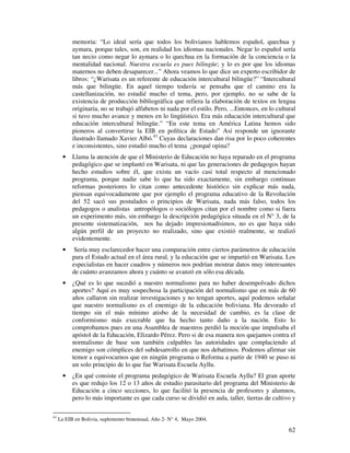 62
memoria: “Lo ideal sería que todos los bolivianos hablemos español, quechua y
aymara, porque tales, son, en realidad los idiomas nacionales. Negar lo español sería
tan necio como negar lo aymara o lo quechua en la formación de la conciencia o la
mentalidad nacional. Nuestra escuela es pues bilingüe; y lo es por que los idiomas
maternos no deben desaparecer...” Ahora veamos lo que dice un experto escribidor de
libros: “¿Warisata es un referente de educación intercultural bilingüe?” “Intercultural
más que bilingüe. En aquel tiempo todavía se pensaba que el camino era la
castellanización, no estudié mucho el tema, pero, por ejemplo, no se sabe de la
existencia de producción bibliográfica que refiera la elaboración de textos en lengua
originaria, no se trabajó alfabetos ni nada por el estilo. Pero, ...Entonces, en lo cultural
si tuvo mucho avance y menos en lo lingüístico. Era más educación intercultural que
educación intercultural bilingüe.” “En este tema en América Latina hemos sido
pioneros al convertirse la EIB en política de Estado” Así responde un ignorante
ilustrado llamado Xavier Albó.43
Cuyas declaraciones dan risa por lo poco coherentes
e inconsistentes, sino estudió mucho el tema ¿porqué opina?
• Llama la atención de que el Ministerio de Educación no haya reparado en el programa
pedagógico que se implantó en Warisata, ni que las generaciones de pedagogos hayan
hecho estudios sobre él, que exista un vacío casi total respecto al mencionado
programa, porque nadie sabe lo que ha sido exactamente, sin embargo continuas
reformas posteriores lo citan como antecedente histórico sin explicar más nada,
piensan equivocadamente que por ejemplo el programa educativo de la Revolución
del 52 sacó sus postulados o principios de Warisata, nada más falso, todos los
pedagogos o analistas antropólogos o sociólogos citan por el nombre como si fuera
un experimento más, sin embargo la descripción pedagógica situada en el N° 3, de la
presente sistematización, nos ha dejado impresionadísimos, no es que haya sido
algún perfil de un proyecto no realizado, sino que existió realmente, se realizó
evidentemente.
• Sería muy esclarecedor hacer una comparación entre ciertos parámetros de educación
para el Estado actual en el área rural, y la educación que se impartió en Warisata. Los
especialistas en hacer cuadros y números nos podrían mostrar datos muy interesantes
de cuánto avanzamos ahora y cuánto se avanzó en sólo esa década.
• ¿Qué es lo que sucedió a nuestro normalismo para no haber desempolvado dichos
aportes? Aquí es muy sospechosa la participación del normalismo que en más de 60
años callaron sin realizar investigaciones y no tengan aportes, aquí podemos señalar
que nuestro normalismo es el enemigo de la educación boliviana. Ha devorado el
tiempo sin el más mínimo atisbo de la necesidad de cambio, es la clase de
conformismo más execrable que ha hecho tanto daño a la nación. Esto lo
comprobamos pues en una Asamblea de maestros perdió la moción que impulsaba el
apóstol de la Educación, Elizardo Pérez. Pero si de esa manera nos quejamos contra el
normalismo de base son también culpables las autoridades que complaciendo al
enemigo son cómplices del subdesarrollo en que nos debatimos. Podemos afirmar sin
temor a equivocarnos que en ningún programa o Reforma a partir de 1940 se puso ni
un solo principio de lo que fue Warisata Escuela Ayllu.
• ¿En qué consiste el programa pedagógico de Warisata Escuela Ayllu? El gran aporte
es que redujo los 12 o 13 años de estudio parasitario del programa del Ministerio de
Educación a cinco secciones, lo que facilitó la presencia de profesores y alumnos,
pero lo más importante es que cada curso se dividió en aula, taller, tierras de cultivo y
43
La EIB en Bolivia, suplemento bimensual, Año 2- N° 4, Mayo 2004.
 