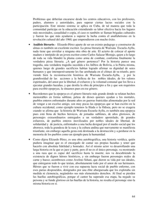 64
Problemas que deberían encararse desde los centros educativos, con los profesores,
padres, alumnos y autoridades, para superar ciertas lacras sociales con la
participación. Este mismo sistema se aplica en Cuba, de tal manera que toda la
comunidad participa en la educación extendiendo su labor efectiva hacia los lugares
más necesitados, casualidad o copia, el caso es también se llaman brigadas culturales
y fueron las que más ayudaron a superar la lucha contra el analfabetismo en la
revolución cultural del año 1960, que emprendieron con mucho éxito.
• Análisis literario.- Elizardo Pérez aparte de ser un eximio pedagogo y constructor de
almas es también un excelente escritor. La prosa literaria de Warisata Escuela-Ayllu,
nada tiene que envidiar a ninguna otra obra de arte. El acierto de colocar el aporte
maduro e intrépido de un joven escritor como Carlos Salazar Mostajo, quien a lo largo
de toda su vida blandió la pluma como arma de combate, conforma finalmente la
verdadera pieza literaria. ¿A qué género pertenece? Por la historia parece una
tragedia, una verdadera tragedia sucedida a los InDios de Bolivia, a la Patria misma,
quienes luego de grandes sacrificios habían logrado afirmar su dignidad de seres
humanos y que intempestivamente les fue arrebatada en el clímax de su triunfo, pero
viendo bien la reconstrucción histórica de Warisata Escuela-Ayllu, y por la
grandiosidad de las acciones y la belleza de los nobles ideales, de los valores
espirituales, del amor por la libertad, el esfuerzo y la voluntad comunal que los lleva a
ejecutar grandes hazañas, y que destila la obra de principio a fin y que son requisitos
para escribir epopeyas, la situamos pues en ese género.
• Recordemos que la epopeya es el género literario más grande donde se relatan hechos
memorables en forma sublime, peleas de dioses quienes ayudan a los mortales,
pueblos enteros enfrentados durante años en guerras fratricidas alimentadas por la sed
de vengar a un excelso amigo, son muy pocas las epopeyas que se han escrito en la
cultura occidental, como ejemplo tenemos la Ilíada o la Odisea, pero no se exagera
cuando se afirma que la historia de Warisata Escuela-Ayllu, es también una epopeya
pues está llena de hechos heroicos, de jornadas sublimes, de años gloriosos, de
personajes extraordinarios entregados a un verdadero apostolado, de grandes
esfuerzos, de pueblos enteros movilizados por nobles ideales de libertad, de
solidaridad y de justicia, enfrentados a una lucha desigual por el medio social que los
aborrece, toda la grandeza de la raza y la cultura andina que nuevamente se manifiesta
triunfante, sin embargo aquella gesta está destinada a la destrucción y a perdurar en la
memoria de los pueblos como un ejemplo para la humanidad.
• Como dijera Elizardo Pérez, es una obra autobiográfica, una historia verídica, quién
pudiera imaginar que es el encargado de cantar sus propias hazañas y tener que
hacerlo con absoluta fidelidad y honradez. Así el mismo actor va desarrollando una
larga historia en la que es juez y parte, pero él no es el único personaje, va mostrando
a una raza que es capaz del sacrificio hasta la muerte; nos va descubriendo la
existencia de dignos héroes históricos, y sin embargo fueron personajes reales de
carne y hueso; asombrosos como Avelino Siñani, que dieron su vida por sus ideales,
que entregaron todo lo que tenían, absolutamente todo por el amor de sus hermanos.
Héroes que se fueron a vivir con esa supuesta lacra social de pueblo enfermo, con
esos parias desposeídos, denigrados por una élite aburguesada que los explotaba sin
medida ni clemencia, negándoles sus más elementales derechos. Al final se pierden
las huellas autobiográficas, porque el cantor ha superado esa etapa, ha negado su
persona y se funde glorioso en las huellas de la historia, no resalta el personaje sino la
misma historia en sí.
 