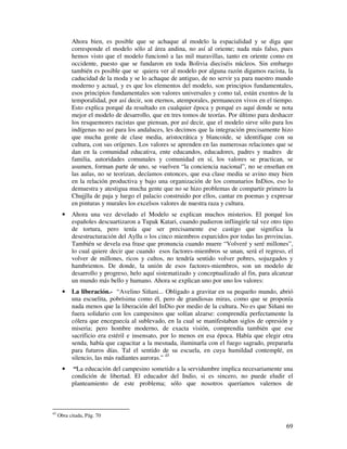 69
Ahora bien, es posible que se achaque al modelo la espacialidad y se diga que
corresponde el modelo sólo al área andina, no así al oriente; nada más falso, pues
hemos visto que el modelo funcionó a las mil maravillas, tanto en oriente como en
occidente, puesto que se fundaron en toda Bolivia dieciséis núcleos. Sin embargo
también es posible que se quiera ver al modelo por alguna razón digamos racista, la
caducidad de la moda y se lo achaque de antiguo, de no servir ya para nuestro mundo
moderno y actual, y es que los elementos del modelo, son principios fundamentales,
esos principios fundamentales son valores universales y como tal, están exentos de la
temporalidad, por así decir, son eternos, atemporales, permanecen vivos en el tiempo.
Esto explica porqué da resultado en cualquier época y porqué es aquí donde se nota
mejor el modelo de desarrollo, que en tres tomos de teorías. Por último para deshacer
los resquemores racistas que piensan, por así decir, que el modelo sirve sólo para los
indígenas no así para los andaluces, les decimos que la integración precisamente hizo
que mucha gente de clase media, aristocrática y blancoide, se identifique con su
cultura, con sus orígenes. Los valores se aprenden en las numerosas relaciones que se
dan en la comunidad educativa, ente educandos, educadores, padres y madres de
familia, autoridades comunales y comunidad en sí, los valores se practican, se
asumen, forman parte de uno, se vuelven “la conciencia nacional”, no se enseñan en
las aulas, no se teorizan, decíamos entonces, que esa clase media se avino muy bien
en la relación productiva y bajo una organización de los comunarios InDios, eso lo
demuestra y atestigua mucha gente que no se hizo problemas de compartir primero la
Chujjlla de paja y luego el palacio construido por ellos, cantar en poemas y expresar
en pinturas y murales los excelsos valores de nuestra raza y cultura.
• Ahora una vez develado el Modelo se explican muchos misterios. El porqué los
españoles descuartizaron a Tupak Katari, cuando pudieron inflingirle tal vez otro tipo
de tortura, pero tenía que ser precisamente ese castigo que significa la
desestructuración del Ayllu o los cinco miembros esparcidos por todas las provincias.
También se devela esa frase que pronuncia cuando muere “Volveré y seré millones”,
lo cual quiere decir que cuando esos factores-miembros se unan, será el regreso, el
volver de millones, ricos y cultos, no tendría sentido volver pobres, sojuzgados y
hambrientos. De donde, la unión de esos factores-miembros, son un modelo de
desarrollo y progreso, helo aquí sistematizado y conceptualizado al fin, para alcanzar
un mundo más bello y humano. Ahora se explican uno por uno los valores:
• La liberación.- “Avelino Siñani... Obligado a gravitar en su pequeño mundo, abrió
una escuelita, pobrísima como él, pero de grandiosas miras, como que se proponía
nada menos que la liberación del InDio por medio de la cultura. No es que Siñani no
fuera solidario con los campesinos que solían alzarse: comprendía perfectamente la
cólera que enceguecía al sublevado, en la cual se manifestaban siglos de opresión y
miseria; pero hombre moderno, de exacta visión, comprendía también que ese
sacrificio era estéril e insensato, por lo menos en esa época. Había que elegir otra
senda, había que capacitar a la mesnada, iluminarla con el fuego sagrado, prepararla
para futuros días. Tal el sentido de su escuela, en cuya humildad contemplé, en
silencio, las más radiantes auroras.” 45
• “La educación del campesino sometido a la servidumbre implica necesariamente una
condición de libertad. El educador del Indio, si es sincero, no puede eludir el
planteamiento de este problema; sólo que nosotros queríamos valernos de
45
Obra citada, Pág. 70
 