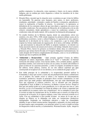 71
pueblos originarios. La educación, como esperanza y futuro, era la nueva rebeldía
indígena, que no estaban por cierto dispuestos a tolerar los miembros de la clase
media gobernante.
• Elizardo Pérez, encontró que la situación socio- económica en que vivían los InDios
era lamentable. No parecían seres humanos, pero juntos, es decir, profesores,
estudiantes, autoridades comunales y padres de familia o comunarios, aprendieron a
vencer la explotación, el hambre, la miseria, la esclavitud y la ignorancia; se
defendieron de los constantes abusos de que eran objeto y superaron con creces esas
miserables condiciones. Fue una práctica de liberación, de reivindicación y de un sólo
esfuerzo comunitario, donde aprendieron a vencer las condiciones sociales y las
condiciones rudas del medio natural. Allí se practicó la eliminación del pongueaje.
• Un estudio histórico de la Reforma Agraria, desde sus antecedentes, talvez nos
remitiría a los años 1938 y 1940, donde empiezan los primeros debates acerca de la
problemática económico, social y cultural Indígena, la superación de estos aspectos
dependía de la devolución de las tierras a los campesinos y que la misma debe
respetar las formas tradicionales de organización de la tierra y del trabajo del InDio,
y que precisamente la educación del InDio se propone mantener y no destruir esa
forma ancestral colectiva de tenencia de la tierra y del trabajo. Eduardo Arce Loureiro
y Elizardo Pérez, fueron los primeros en fortalecer dichas ideas en conferencias y
ponencias que incluso fueron llevadas al I Congreso Indigenista Latinoamericano, las
cuales después del 52 fueron completamente desvirtuadas, como se vio en la Reforma
Agraria que hizo el gobierno del MNR.
• Solidaridad y Reciprocidad.- “¡Qué jornadas aquellas! Cientos de InDios
trabajando sin salario, alegremente, unidos en el “Ayni” o “achocalla”, la fraternal
institución del trabajo aymara. Unos hacían adobes, otros cortaban piedras, aquellos
aportaban semillas, estos removían la tierra con sus yuntas, los demás allá trillaban el
grano al ritmo de sus canciones pastoriles; y todos en conjunto, levantaban los muros
del edificio, forma plástica, exterior, de ese otro edificio espiritual que iban
construyendo al recuperar la fe en sus destinos y en su condición de grupo social.”47
• Este doble principio de la solidaridad y la reciprocidad, permitió unificar la
Comunidad, es decir que existió y existe aún una predisposición innata a solidarizarse
con el prójimo. En sentido social se refiere a las maneras de relacionamiento
económico- productivo, basadas en principios éticos sociales comunitarios, lo cual
quiere decir que nadie produce individualmente, sino que están determinadas por
leyes que organizan el esfuerzo colectivo. Así se encontró que este principio
comprendía el Ayni, la Mink´a, la Utawawa y la Marka o sistema nuclear. Porque el
bien que uno pueda recibir no es para guardárselo, no es sólo para uno sino es para
devolver, ya sea a la Comunidad o en forma de trabajo o de víveres o materiales por
que también de esa manera vuelve uno a beneficiarse. Así se centuplicó lo poco que
se invirtió en todas las instalaciones de los 16 núcleos que se crearon a lo largo de la
existencia de la Escuela. Es la riqueza solidaria, como valor universal existente en el
Ayllu. Con esa solidaridad se hizo posible levantar en menos de lo que uno se
imagina un Palacio en la altipampa con todas sus instalaciones productivas
inimaginables. Irradiando ese sentimiento educativo a todas las comunidades
aledañas, lo que se llamó sistema nuclear. Integrando y animando a la clase media que
de igual manera supo corresponder a ese principio moral. Lo cual se irradió en forma
de integración a toda la nación y a Latinoamérica. Warisata Escuela- Ayllu, integró la
47
Obra citada, Pág, 99
 
