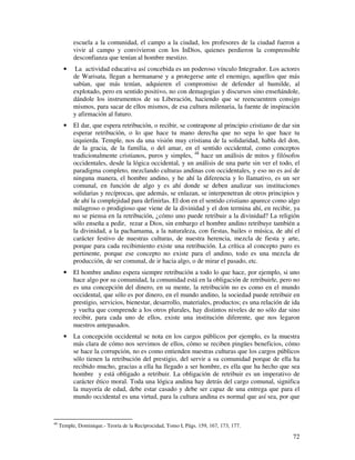 72
escuela a la comunidad, el campo a la ciudad, los profesores de la ciudad fueron a
vivir al campo y convivieron con los InDios, quienes perdieron la comprensible
desconfianza que tenían al hombre mestizo.
• La actividad educativa así concebida es un poderoso vínculo Integrador. Los actores
de Warisata, llegan a hermanarse y a protegerse ante el enemigo, aquellos que más
sabían, que más tenían, adquieren el compromiso de defender al humilde, al
explotado, pero en sentido positivo, no con demagogias y discursos sino enseñándole,
dándole los instrumentos de su Liberación, haciendo que se reencuentren consigo
mismos, para sacar de ellos mismos, de esa cultura milenaria, la fuente de inspiración
y afirmación al futuro.
• El dar, que espera retribución, o recibir, se contrapone al principio cristiano de dar sin
esperar retribución, o lo que hace tu mano derecha que no sepa lo que hace tu
izquierda. Temple, nos da una visión muy cristiana de la solidaridad, habla del don,
de la gracia, de la familia, o del amar, en el sentido occidental, como conceptos
tradicionalmente cristianos, puros y simples, 48
hace un análisis de mitos y filósofos
occidentales, desde la lógica occidental, y un análisis de una parte sin ver el todo, el
paradigma completo, mezclando culturas andinas con occidentales, y eso no es así de
ninguna manera, el hombre andino, y he ahí la diferencia y lo llamativo, es un ser
comunal, en función de algo y es ahí donde se deben analizar sus instituciones
solidarias y recíprocas, que además, se enlazan, se interpenetran de otros principios y
de ahí la complejidad para definirlas. El don en el sentido cristiano aparece como algo
milagroso o prodigioso que viene de la divinidad y el don termina ahí, en recibir, ya
no se piensa en la retribución, ¿cómo uno puede retribuir a la divinidad? La religión
sólo enseña a pedir, rezar a Dios, sin embargo el hombre andino retribuye también a
la divinidad, a la pachamama, a la naturaleza, con fiestas, bailes o música, de ahí el
carácter festivo de nuestras culturas, de nuestra herencia, mezcla de fiesta y arte,
porque para cada recibimiento existe una retribución. La crítica al concepto puro es
pertinente, porque ese concepto no existe para el andino, todo es una mezcla de
producción, de ser comunal, de ir hacia algo, o de mirar el pasado, etc.
• El hombre andino espera siempre retribución a todo lo que hace, por ejemplo, si uno
hace algo por su comunidad, la comunidad está en la obligación de retribuirle, pero no
es una concepción del dinero, en su mente, la retribución no es como en el mundo
occidental, que sólo es por dinero, en el mundo andino, la sociedad puede retribuir en
prestigio, servicios, bienestar, desarrollo, materiales, productos; es una relación de ida
y vuelta que comprende a los otros plurales, hay distintos niveles de no sólo dar sino
recibir, para cada uno de ellos, existe una institución diferente, que nos legaron
nuestros antepasados.
• La concepción occidental se nota en los cargos públicos por ejemplo, es la muestra
más clara de cómo nos servimos de ellos, cómo se reciben pingües beneficios, cómo
se hace la corrupción, no es como entienden nuestras culturas que los cargos públicos
sólo tienen la retribución del prestigio, del servir a su comunidad porque de ella ha
recibido mucho, gracias a ella ha llegado a ser hombre, es ella que ha hecho que sea
hombre y está obligado a retribuir. La obligación de retribuir es un imperativo de
carácter ético moral. Toda una lógica andina hay detrás del cargo comunal, significa
la mayoría de edad, debe estar casado y debe ser capaz de una entrega que para el
mundo occidental es una virtud, para la cultura andina es normal que así sea, por que
48
Temple, Dominique.- Teoría de la Reciprocidad, Tomo I, Págs. 159, 167, 173, 177.
 