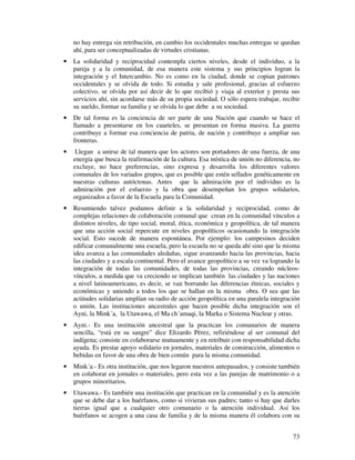 73
no hay entrega sin retribución, en cambio los occidentales muchas entregas se quedan
ahí, para ser conceptualizadas de virtudes cristianas.
• La solidaridad y reciprocidad contempla ciertos niveles, desde el individuo, a la
pareja y a la comunidad, de esa manera este sistema y sus principios logran la
integración y el Intercambio. No es como en la ciudad, donde se copian patrones
occidentales y se olvida de todo. Si estudia y sale profesional, gracias al esfuerzo
colectivo, se olvida por así decir de lo que recibió y viaja al exterior y presta sus
servicios ahí, sin acordarse más de su propia sociedad. O sólo espera trabajar, recibir
su sueldo, formar su familia y se olvida lo que debe a su sociedad.
• De tal forma es la conciencia de ser parte de una Nación que cuando se hace el
llamado a presentarse en los cuarteles, se presentan en forma masiva. La guerra
contribuye a formar esa conciencia de patria, de nación y contribuye a ampliar sus
fronteras.
• Llegan a unirse de tal manera que los actores son portadores de una fuerza, de una
energía que busca la reafirmación de la cultura. Esa mística de unión no diferencia, no
excluye, no hace preferencias, sino expresa y desarrolla los diferentes valores
comunales de los variados grupos, que es posible que estén sellados genéticamente en
nuestras culturas autóctonas. Antes que la admiración por el individuo es la
admiración por el esfuerzo y la obra que desempeñan los grupos solidarios,
organizados a favor de la Escuela para la Comunidad.
• Resumiendo talvez podamos definir a la solidaridad y reciprocidad, como de
complejas relaciones de colaboración comunal que crean en la comunidad vínculos a
distintos niveles, de tipo social, moral, ética, económica y geopolítica, de tal manera
que una acción social repercute en niveles geopolíticos ocasionando la integración
social. Esto sucede de manera espontánea. Por ejemplo: los campesinos deciden
edificar comunalmente una escuela, pero la escuela no se queda ahí sino que la misma
idea avanza a las comunidades aledañas, sigue avanzando hacia las provincias, hacia
las ciudades y a escala continental. Pero el avance geopolítico a su vez va logrando la
integración de todas las comunidades, de todas las provincias, creando núcleos-
vínculos, a medida que va creciendo se implican también las ciudades y las naciones
a nivel latinoamericano, es decir, se van borrando las diferencias étnicas, sociales y
económicas y uniendo a todos los que se hallan en la misma obra. O sea que las
actitudes solidarias amplían su radio de acción geopolítica en una paralela integración
o unión. Las instituciones ancestrales que hacen posible dicha integración son el
Ayni, la Mink´a, la Utawawa, el Ma ch´amaqi, la Marka o Sistema Nuclear y otras.
• Ayni.- Es una institución ancestral que la practican los comunarios de manera
sencilla, “está en su sangre” dice Elizardo Pérez, refiriéndose al ser comunal del
indígena; consiste en colaborarse mutuamente y en retribuir con responsabilidad dicha
ayuda. Es prestar apoyo solidario en jornales, materiales de construcción, alimentos o
bebidas en favor de una obra de bien común para la misma comunidad.
• Mink´a.- Es otra institución, que nos legaron nuestros antepasados, y consiste también
en colaborar en jornales o materiales, pero esta vez a las parejas de matrimonio o a
grupos minoritarios.
• Utawawa.- Es también una institución que practican en la comunidad y es la atención
que se debe dar a los huérfanos, como si vivieran sus padres; tanto si hay que darles
tierras igual que a cualquier otro comunario o la atención individual. Así los
huérfanos se acogen a una casa de familia y de la misma manera él colabora con su
 