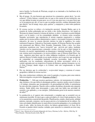 74
nueva familia. La Escuela de Warisata, acogió en su internado a los huérfanos de la
guerra del Chaco.
• Ma ch´amaqi.- Es otra herencia que practican los comunarios, quiere decir, “un solo
esfuerzo”, Carlos Salazar, comentó una vez que se dio cuenta de esta institución, una
vez que debían levantar un gran peso, no sé si era una gran roca o un gran fierro que
se lo recogieron por ahí, el caso es que no podían moverlo, estaban intentando hasta
que dijeron “ma ch´amaqi, maya, paya, quimsa” y empujaron, y entre todos pudieron
levantarlo.
• El sistema nuclear se refiere a la institución ancestral llamada Marka, que es la
reunión de Ayllus gobernados por un Ayllu o dos Ayllus directrices. Así surgió en
Warisata de manera natural el sistema de núcleos, es decir, la primera escuela fundada
pasó a ser la matriz, y en las comunidades aledañas se crearon varias escuelitas
llamadas seccionales, que reproducían el mismo esquema organizativo y estaban
unidos por la misma política administrativa; matriz y seccionales formaron un núcleo
educativo, de estos se crearon dieciséis núcleos en toda la república, los cuales
realizaron Congresos Educativos Nacionales anuales. El Sistema Nuclear fue acogido
con entusiasmo por México, Perú, Ecuador, Guatemala, Cuba y otros. Las razas
autóctonas asumieron esta “nueva invención” que pervivía por siglos, mediante
vínculos con las organizaciones comunales vecinas, con las que se logró integrar la
Escuela a la nación, imprimiéndole un dinamismo e identidad inusitados. En Caiza,
este sistema nació exactamente a la inversa debido a que el Director Raúl Pérez, fue
muy ingenioso para hacer que los niños indígenas acudieran a la Escuela que el
anterior director la había situado en un medio mestizo, por lo que tuvo que peregrinar
de comunidad en comunidad fundando escuelas seccionales, luego a fin de
unificarlas, con los estudiantes sobresalientes de dichas seccionales volvió a la
central, apoyados por sus respectivos Consejos de Kuracas, quienes formaron a su vez
el Gran Consejo, dando origen a la Central, todo este conglomerado se llamó
Núcleo.49
• Por eso decimos que la solidaridad y reciprocidad integra y ocasiona el avance
geopolítico, debido al sistema nuclear.
• Hay otras instituciones solidarias más como la qamaña y la jayma, pero estas todavía
falta investigarlas con precisión. Preguntar a Felipe??
• Producción.- “... Sólo que nosotros queríamos valernos de instrumentos de combate
algo distintos a los que utiliza la demagogia política: nuestros medios eran el esfuerzo
y el trabajo, elementos que incorporados a la personalidad del InDio, le permitieran
las más atrevidas empresas. Nuestro culto a ambas disciplinas alcanzaba una categoría
mística. Nadie debía estar desocupado, y para cada uno había una actividad, de
acuerdo a sus aptitudes y a sus energías. ¡Sobrehumana gesta la de nuestros maestros
de taller!”50
• La producción es el aspecto más estructurado y complejo que se acometió con un
entusiasmo increíble. Es decir que a cada actividad se le veía el lado productivo. Esta
es la característica esencial del desarrollo. Planificación, estudio, observación, utilidad
práctica, mercado, consenso, son los pasos previos a la instalación de los talleres. En
estas actividades identificamos la maravillosa invención pedagógica y la coordinación
entre el aula, taller, las tierras de cultivo, las labores agropecuarias y el Ayni. De la
Escuela se pueden inferir muchas verdades, pero atención se cometería un error muy
49
Pérez C, Ana.- Historia de las Escuelas Indigenales de Caiza y Warisata, La Paz – Bolivia, 1996, Pág. 30
50
Pérez Elizardo.- Warisata Escuela Ayllu, Pág. 99
 