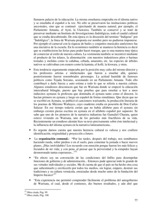 77
llamaron palacio de la educación. La misma enseñanza empezaba en el idioma nativo
y se enseñaba el español a la vez. No sólo se preservaron las instituciones políticas
ancestrales, sino que se continuó ejercitando de manera natural, por ejemplo, el
Parlamento Amauta, el Ayni, la Utawawa. También se conservó y se trató de
preservar mediante un Instituto de Investigaciones Indológicas, todo el caudal cultural
que se estaba descubriendo. De esta época es la discusión del termino “Indígena” por
“Indológico”, la línea de Warisata proponía ese nombre pero no pudieron imponerse.
Por ejemplo el carnaval con la riqueza de bailes y conjuntos musicales autóctonos fue
una iniciativa de la escuela. En lo económico también se mantuvo la herencia es decir
que se establecieron las ferias para poder hacer trueque, que es una manera muy típica
de comerciar al estilo de nuestra cultura. La vestimenta también se incentivó mediante
el producto de los telares, la alimentación con nuestros industriosos pitos o harinas
tostadas y molidas como la cañahua, cebada, amaranto, etc. las especies de árboles
nativos se cultivaban con esmero como la kantuta, el kolli, la kiswara, y otras.
• Esta tendencia seguramente empezaba por la posición muy culta del mismo director y
los profesores artistas e intelectuales que fueron a enseñar allá, quienes
posteriormente fueron renombrados personajes. La actitud humilde de famosos
políticos como Tejada Sorzano, sesionando en un Parlamento Amauta. Todo ello
contribuyó a darle fuerza y auto estima a todo lo que se refería a nuestra cultura.
Algunos estudiosos desconocen que fue en Warisata donde se empezó la educación
intercultural bilingüe, puesto que hay pruebas que para enseñar a leer a unos
indiecitos aymaras la profesora que dominaba el aymara tanto como el director, lo
hacían primero en aymara y luego en español de forma simultánea. Que dicen que no
se escribió en Aymara, se publicó el cancionero warisateño, la producción literaria de
los poemas de Máximo Wañuyco, cuyo cuaderno estaba en posesión de Don Carlos
Salazar. En ese tiempo todavía creían que no había alfabeto para el aymara sin
embargo existen piezas escritas en aymara en el alfabeto español por supuesto. Se
sabe que uno de los pioneros de la narrativa indianista fue Gamaliel Churata, quien
estuvo viviendo en Warisata, uno de los periodos más fructíferos de su vida.
Recientemente un estudioso alemán hizo su tesis precisamente sobre éste intelectual y
la influencia del idioma aymara en la narrativa latinoamericana..
• Es urgente darnos cuenta que nuestra herencia cultural es valiosa y nos confiere
identificación, originalidad y proyección a futuro.
• La organización comunal.- “Por las tardes, después del trabajo, nos sentábamos
haciendo rueda, sobre piedras o en el suelo, para comentar la jornada o hacer nuevos
planes. ¡Días inolvidables! Los recuerdo con emoción porque fueron los más felices y
fecundos de mi vida; y con pena, al pensar que la perversidad y la estupidez hayan
desmoronado tantas esperanzas...”52
• “En efecto soy un convencido de las condiciones del InDio para desempeñar
funciones de gobierno y de administración... Entonces pude apreciar todo lo grande de
sus virtudes individuales y sociales. Me di cuenta de que el país no ha hecho otra cosa
que subestimarlo y envilecerlo por todos los medios, sin lograr, empero, destruir sus
tradiciones y su cultura vernácula, enraizadas desde mucho antes de la fundación del
Imperio Incaico”53
• “Esta experiencia me permitió comprender fácilmente el problema del autogobierno
de Warisata, el cual, desde el comienzo, dio buenos resultados, y aún diré que
52
Obra citada, Pág. 99
53
Obra citada, Pág. 100
 