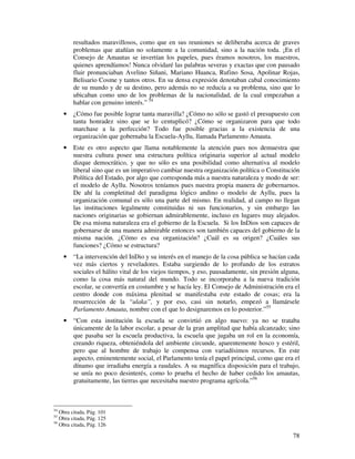 78
resultados maravillosos, como que en sus reuniones se deliberaba acerca de graves
problemas que atañían no solamente a la comunidad, sino a la nación toda. ¡En el
Consejo de Amautas se invertían los papeles, pues éramos nosotros, los maestros,
quienes aprendíamos! Nunca olvidaré las palabras severas y exactas que con pausado
fluir pronunciaban Avelino Siñani, Mariano Huanca, Rufino Sosa, Apolinar Rojas,
Belisario Cosme y tantos otros. En su densa expresión denotaban cabal conocimiento
de su mundo y de su destino, pero además no se reducía a su problema, sino que lo
ubicaban como uno de los problemas de la nacionalidad, de la cual empezaban a
hablar con genuino interés.” 54
• ¿Cómo fue posible lograr tanta maravilla? ¿Cómo no sólo se gastó el presupuesto con
tanta honradez sino que se lo centuplicó? ¿Cómo se organizaron para que todo
marchase a la perfección? Todo fue posible gracias a la existencia de una
organización que gobernaba la Escuela-Ayllu, llamada Parlamento Amauta.
• Este es otro aspecto que llama notablemente la atención pues nos demuestra que
nuestra cultura posee una estructura política originaria superior al actual modelo
dizque democrático, y que no sólo es una posibilidad como alternativa al modelo
liberal sino que es un imperativo cambiar nuestra organización política o Constitución
Política del Estado, por algo que corresponda más a nuestra naturaleza y modo de ser:
el modelo de Ayllu. Nosotros teníamos pues nuestra propia manera de gobernarnos.
De ahí la completitud del paradigma lógico andino o modelo de Ayllu, pues la
organización comunal es sólo una parte del mismo. En realidad, al campo no llegan
las instituciones legalmente constituidas ni sus funcionarios, y sin embargo las
naciones originarias se gobiernan admirablemente, incluso en lugares muy alejados.
De esa misma naturaleza era el gobierno de la Escuela. Si los InDios son capaces de
gobernarse de una manera admirable entonces son también capaces del gobierno de la
misma nación. ¿Cómo es esa organización? ¿Cuál es su origen? ¿Cuáles sus
funciones? ¿Cómo se estructura?
• “La intervención del InDio y su interés en el manejo de la cosa pública se hacían cada
vez más ciertos y reveladores. Estaba surgiendo de lo profundo de los estratos
sociales el hálito vital de los viejos tiempos, y eso, pausadamente, sin presión alguna,
como la cosa más natural del mundo. Todo se incorporaba a la nueva tradición
escolar, se convertía en costumbre y se hacía ley. El Consejo de Administración era el
centro donde con máxima plenitud se manifestaba este estado de cosas; era la
resurrección de la “ulaka”, y por eso, casi sin notarlo, empezó a llamársele
Parlamento Amauta, nombre con el que lo designaremos en lo posterior.”55
• “Con esta institución la escuela se convirtió en algo nuevo: ya no se trataba
únicamente de la labor escolar, a pesar de la gran amplitud que había alcanzado; sino
que pasaba ser la escuela productiva, la escuela que jugaba un rol en la economía,
creando riqueza, obteniéndola del ambiente circunde, aparentemente hosco y estéril,
pero que al hombre de trabajo le compensa con variadísimos recursos. En este
aspecto, eminentemente social, el Parlamento tenía el papel principal, como que era el
dínamo que irradiaba energía a raudales. A su magnífica disposición para el trabajo,
se unía no poco desinterés, como lo prueba el hecho de haber cedido los amautas,
gratuitamente, las tierras que necesitaba nuestro programa agrícola.”56
54
Obra citada, Pág. 101
55
Obra citada, Pág. 125
56
Obra citada, Pág. 126
 