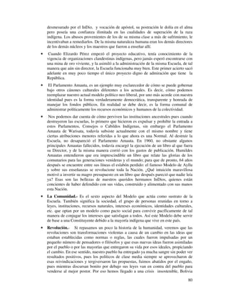 80
desmesurado por el InDio, y vocación de apóstol, su postración le dolía en el alma
pero poseía una confianza ilimitada en las cualidades de superación de la raza
indígena. Los abusos provenientes de los de su misma clase a más de sufrimiento, le
incentivaban a remediarlos. De la misma naturaleza humana eran los demás directores
de los demás núcleos y los maestros que fueron a enseñar allí.
• Cuando Elizardo Pérez empezó el proyecto educativo, tenía conocimiento de la
vigencia de organizaciones clandestinas indígenas, pero jamás esperó encontrarse con
una mina de oro viviente, y la asimiló a la administración de la misma Escuela, de tal
manera que aún sin director, la Escuela funcionaba muy bien. Este primer acierto sacó
adelante en muy poco tiempo el único proyecto digno de admiración que tiene la
República.
• El Parlamento Amauta, es un ejemplo muy esclarecedor de cómo se puede gobernar
bajo otros cánones culturales diferentes a los actuales. Es decir, cómo podemos
reemplazar nuestro actual modelo político neo liberal, por uno más acorde con nuestra
identidad pues es la forma verdaderamente democrática, transparente y honrada de
manejar los fondos públicos. En realidad se debe decir, es la forma comunal de
administrar políticamente los recursos económicos y humanos de la colectividad.
• Nos podemos dar cuenta de cómo perviven las instituciones ancestrales pues cuando
destruyeron las escuelas, lo primero que hicieron es expulsar y prohibir la entrada a
estos Parlamentos, Consejos o Cabildos Indígenas, sin embargo el Parlamento
Amauta de Warisata, todavía subsiste actualmente con el mismo nombre y tiene
ciertas atribuciones menores referidas a lo que ahora es una Normal. Al destruir la
Escuela, no desapareció el Parlamento Amauta. En 1960, no obstante algunos
principales Amautas fallecidos, todavía encargó la ejecución de un libro al que fuera
su Director, y de la misma manera corrió con los gastos de publicación. Humildes
Amautas entendieron que era imprescindible un libro que relate las glorias de los
comunarios para las generaciones venideras y el mundo; para que de pronto, 64 años
después se encuentre entre sus líneas el eslabón perdido: el famoso Modelo de Ayllu
y sobre sus enseñanzas se revolucione toda la Nación. ¿Qué intuición maravillosa
motivó a invertir su magro presupuesto en un libro que después pareció que nadie leía
ya? Esas son las bellezas de nuestros queridos hermanos InDios, quienes están
concientes de haber defendido con sus vidas, construido y alimentado con sus manos
esta Nación.
• La Comunidad.- Es el sexto aspecto del Modelo que actúa como sustrato de la
Escuela. También significa la sociedad, el grupo de personas reunidas en torno a
leyes, instituciones, recursos naturales, intereses económicos, identidades culturales,
etc. que optan por un modelo como pacto social para convivir pacíficamente de tal
manera de conjugar los intereses que satisfagan a todos. Así este Modelo debe servir
de base a una Constituyente debido a la mayoría indígena que vive en este país.
• Revolución.- Si repasamos un poco la historia de la humanidad, veremos que las
revoluciones son transformaciones violentas a causa de un cambio en las ideas que
estaban establecidas como normas o reglas, las cuales fueron impulsadas por un
pequeño número de pensadores o filósofos y que esas nuevas ideas fueron asimiladas
por el pueblo o por las mayorías que entregaron su vida por esos ideales, propiciando
el cambio. En ese sentido, nuestro pueblo ha entregado ya mucha sangre sin poder ver
resultados positivos, pues los políticos de clase media siempre se aprovecharon de
esas reivindicaciones y tergiversaron las propuestas, fuimos abatidos por el engaño,
pues mientras discursan bonito por debajo sus leyes van en contra del pueblo para
venderse al mejor postor. Por eso hemos llegado a una crisis insostenible, Bolivia
 