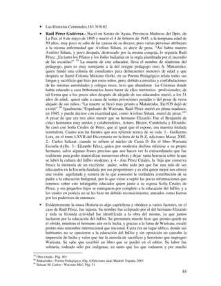 84
• Las Historias Comunales,183 319182
• Raúl Pérez Gutiérrez.- Nació en Sorato de Ayata, Provincia Muñecas del Dpto. de
La Paz, el 6 de mayo de 1895 y murió el 4 de febrero de 1945, a la temprana edad de
50 años, muy poco se sabe de las causas de su deceso, pero varias personas atribuyen
a la misma enfermedad que Avelino Siñani, es decir de pena. “Así había muerto
Avelino Siñani, y poco después, destrozado por la misma congoja, lo seguiría Raúl
Pérez. ¡En tanto los Pilatos y los Judas bailarían en la orgía alumbrada por el incendio
de las escuelas!” 59
La muerte de este educador, lleva el nombre de síndrome del
pedagogo, pues es muy semejante a la del insigne pedagogo ruso A. Makarenko,
quien fundó una colonia de estudiantes para delincuentes menores de edad y que
después se llamó Colonia Máximo Gorki, en su Poema Pedagógico relata todas sus
fatigas y sacrificio que hizo por estos niños, pero, debido a envidias y confabulaciones
de las mismas autoridades y colegas rusos, tuvo que abandonar las Colonias donde
había educado a esos bribonzuelos hasta hacer de ellos meritorios profesionales; de
tal forma que a los pocos años después de alejado de sus educandos murió, a los 51
años de edad, quien sabe a causa de tantas privaciones pasadas o del pesar de verse
alejado de sus niños. “La muerte se llevó muy pronto a Makárenko. En1939 dejó de
existir” 60
Igualmente,“Expulsado de Warisata, Raúl Pérez murió en plena madurez,
en 1945, y puede decirse con exactitud que, como Avelino Siñani, murió de pesar.”61
A pesar de que era tres años menor que su hermano Elizardo. Fue el Benjamín de
cinco hermanos muy unidos y colaboradores, Arturo, Héctor, Candelaria y Elizardo.
Se casó con Sofía Criales de Pérez, que al igual que el esposo, era maestra titulada
normalista. Cuatro son las fuentes que nos refieren acerca de su vida. 1.- Guillermo
Lora, en el tomo LXVII del Diccionario en la letra de la N-Z, ediciones Masas 2002.
2.- Carlos Salazar, cuando se refiere al núcleo de Caiza D. En el libro Warisata
Escuela-Ayllu. 3.- Elizardo Pérez, quien por modestia declina referirse a su propio
hermano, salvo algunas frases precisas que nos hacen ver lo extraordinario que fue
realmente para poder materializar numerosas obras y dejar tanta herencia sobre la que
se labró la cultura del InDio moderno, y 4.- Ana Pérez Criales, la hija que conserva
fresca la memoria de un excelente padre, sobre todo por que fue una más de sus
educandos en la Escuela fundada por sus progenitores y es ella quien mejor nos ofrece
una visión aquilatada y somera de lo que consistió la verdadera contribución de su
padre a la educación Indigenal, por lo que viene a suplir las pocas informaciones que
tenemos sobre este infatigable educador quien junto a su esposa Sofía Criales de
Pérez, y sus pequeños hijos se entregaron por completo a la educación del InDio, y a
los cuales en justicia no se les hizo un debido reconocimiento, atacados como fueron
por los poderosos de entonces.
• Evidentemente la musa Historia es algo caprichosa y obedece a varios factores, en el
caso de Raúl Pérez, fue injusta. Su nombre fue eclipsado por el del hermano Elizardo
y toda su fecunda actividad fue identificada a la obra del mismo, ya que juntos
lucharon por la educación del InDio. Su prematura muerte hizo que pronto quede en
el olvido, mientras el hermano aún en la lucha, y gracias a la fama de Warisata, escaló
pronto más renombre internacional que nacional. Caiza era un lugar idílico, donde sus
habitantes no se opusieron a la educación del InDio y sin oposición no causaba la
impresión de lucha y valor que fue la aureola de sacrificio y heroísmo que impregnó
Warisata. Se sabe que escribió un libro que se perdió en el editor. Su labor fue
solitaria, rodeado sólo por indígenas, en tanto que los que rodearon y por mucho
59
Obra citada.- Pág. 401
60
Makarenko.- Poema Pedagógico, Pág. 6,Ediciones akal, Madrid- España, 2001
61
Salazar M. Carlos.- Warisata Mía!, Pág. 51
 
