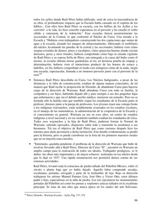 86
todos los ayllus donde Raúl Pérez había edificado, sentí de cerca la trascendencia de
su obra, el profundísimo impacto que la Escuela había causado en el espíritu de los
InDios... Con ellos hizo Raúl Pérez su escuela, con los InDios de los Ayllus y los
convirtió a la vida, les hizo concebir esperanzas en el porvenir y les enseñó el verbo
cálido y entusiasta de la redención.” Esas escuelas fueron posteriormente las
seccionales de la Central, lo que conformó el Núcleo de Caiza. Una mirada a la
Escuela y “Hubiera visto trabajadores construyendo las dos captaciones que surten de
agua a la escuela, alzando los tanques de almacenamiento, fabricando el mobiliario
del núcleo, levantando las paredes de la central y las seccionales; hubiera visto cómo
surgían avenidas de álamos, pinos y eucaliptos, cómo aparecían huertas donde crecían
duraznos, peras y otros frutales; hubiera comprobado cómo bajo la mirada vigilante
de Raúl Pérez y su esposa Sofía de Pérez, tan entregada a la causa del Indio como él
mismo, la escuela obtenía tierras ganándolas al río, en hermosa prueba de empuje y
determinación; hubiera visto el intensísimo producir de los hornos de estuco y
ladrillos, en fin, hubiera comprobado el modo casi milagroso cómo de la nada, surgía
una escuela, espectacular, llamada a un inmenso porvenir junto con el porvenir de la
raza”65
• Entonces Raúl Pérez descollaba en Caiza. Los Núcleos Indigenales, a pesar de las
distancias y la falta de comunicación, estaban de alguna manera conectados, de tal
manera que Raúl recibe la proposición de Elizardo, de abandonar Caiza para hacerse
cargo de la dirección de Warisata. Raúl abandona Caiza con toda su familia, la
compañera y sus hijos, habiendo dejado allí y para siempre a sus dos pequeñas hijas
que enfermaron y que sin el debido auxilio médico, murieron sin remedio. Pero no se
traslada sólo la familia sino que también viajan los estudiantes de la Escuela junto al
profesor, diremos junto a la pareja de profesores. Los jóvenes traen una ventaja frente
a los indígenas warisateños, están notablemente avanzados en los estudios escolares,
en el manejo de las matemáticas, la administración de la cooperativa de la Escuela y
el conocimiento en general. Warisata ya era en esos años, un centro de estudios
indígenas a nivel nacional y en ese momento también estaban los estudiantes de Llica.
Todos esos waynuchos y la hija de Raúl Pérez, pudieron formar la Normal de
Warisata, saliendo egresados, dispuestos sobre todo a transmitir la enseñanza a sus
hermanos. Tal era el objetivo de Raúl Pérez que como veremos después hizo los
trámites para darle personería a dicha institución. Este detalle evidentemente se perdió
para la historia, pero se puede corroborar en la lista de los primeros maestros rurales
que en su mayoría eran caiceños.
• “Entretanto, quedaba pendiente el problema de la dirección de Warisata que hube de
resolver llevando allá a Raúl Pérez, Director de Caiza “D”...encontró en Warisata un
amplio campo para la realización de todos sus ideales. Trabajador prodigioso, se le
deben las obras más importantes y de mayor esfuerzo realizadas en ese núcleo desde
que lo dejé en 1937. Una rápida enumeración nos permitirá darnos cuenta de sus
extensas actividades.
Raúl Pérez, levantó toda la estructura de piedra tallada del Pabellón México, sobre el
zócalo o planta baja que yo había dejado. Aquella labor comprende arcadas,
escalinatas, portadas, envigado y parte de la techumbre de teja. Bajo su dirección
trabajaron los artistas Manuel Fuentes Lira, José Otto y Victor Otto, estos últimos
padre e hijo, especialistas en la talla de piedra. Los tres ejecutaron las monumentales
portadas del Pabellón así como los pumas y serpientes aztecas tallados en la escalinata
principal. Se trata de una obra que marca época en los anales del arte boliviano.
65
Pérez, Elizardo.- Warisata Escuela – Ayllu, Pág. 377, 378
 