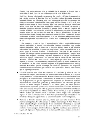 87
Fuentes Lira realizó también, con la colaboración de alumnos y siempre bajo la
inspiración de Raúl Pérez, las maravillosas puertas de roble del Pabellón.
Raúl Pérez levantó asimismo la estructura de dos grandes edificios (hoy destruidos)
que con los nombres de Pabellón Perú y Colombia, estaban destinados a salas de
internado. Instaló una fábrica de tejas, cuya maquinaria fue traída de Alemania, así
como dos hornos de gran capacidad para tejas y ladrillos; instaló el servicio de agua
potable con un tanque de almacenamiento sobre base granítica. Sustituyó los antiguos
pozos ciegos con una excelente instalación sanitaria e higiénica con duchas y
desagües; construyó establos destinados a ganado lanar y porcino; impulsó los
trabajos agrícolas cuyo desarrollo permitió el sostenimiento de unos cien alumnos
internos aparte de los cincuenta becados por el Estado; plantó cerca de dos mil
arbolitos de eucalipto, ciprés y pino; construyó canchas de fútbol y basketball; levantó
los edificios de varias escuelas seccionales y, en fin, realizó un obra gigantesca que,
como dice el profesor mexicano Adolfo Velasco, sólo viéndola puede uno darse idea
de ella.
...Hizo prevalecer en todo su vigor el pensamiento del InDio a través del Parlamento
Amauta; defendió a la escuela con gran valor y talento poniendo a raya a todos
nuestros enemigos. Bajo su dirección la Sección Normal formó a los primeros
maestros InDios preparados en educación integral (hoy “educación fundamental”)y al
primer grupo de maestros de taller ....la Comisión de Educación del Núcleo realizó
trabajos...de divulgación que se extendieron primero a las seccionales y luego a otros
núcleos; creó brigadas culturales y escuelas elementales a las que llevó todo un
arsenal de equipo y enseñanzas; dio recursos para la fundación del “Boletín de
Warisata”, fundado por Carlos Salazar, vivaz órgano periodístico de la Escuela,
impulsó el folklore y las artes en todas sus manifestaciones; no menos importante fue
la fundación ...de los clubes escolares surgidos de la propia emulación de niños y
maestros...Raúl Pérez que en su tiempo fue destacado ajedrecista, dio un par de
simultáneas que dieron mucho que hablar en la sociedad nativa pues no había alumno
que no supiera jugar ajedrez...”66
• En cierta ocasión Raúl Pérez, fue arrestado en Achacachi, y hacia el final fue
destituido sin ninguna consideración, sin permitirle levantar inventarios de la escuela,
lo que permitió el saqueo de la misma. Habiéndosele acusado de falta de orientación
pedagógica, de impartir simple alfabetización, de haber titulado maestros en medio
año de preparación, de que las organizaciones originarias era decorativas, de haber
desconocido las autoridades judiciales y administrativas, de soliviantar pasiones
racistas, de haber obligado a trabajar a los InDios gratis, de haber realizado
construcciones sin utilidad y derrochado cuantiosas sumas en actividades decorativas,
todos estos ataques recayeron sobre él, pues su hermano estaba todavía en México,
por lo que tuvo que hacer una defensa solitaria de las escuelas, a lo que un posterior
tribunal elabora un informe donde se levantan dichos cargos como infundados
dejando en claro la meritoria labor de Raúl Pérez y su hermano por haber obrado con
desinterés, abnegación y patriotismo en la formación de los núcleos indigenales.
• Warisata le devuelve entonces una hija, Rinita, que nació allí, en manos de un
profesor y una partera. No había clínicas ni médicos para la mujer de Raúl Pérez, esta
señora tan dedicada que sin embargo era de una familia muy adinerada y de sociedad,
luego de la debacle final tuvo que ir a vivir a la ciudad a atender a los hijos que
asistían a buenos colegios, mientras el marido alquilaba unas fincas para contribuir al
hogar. Allí el profesor Pérez, enferma de un mal incurable y desconocido, los médicos
66
Obra citada, Págs. 291- 293.
 