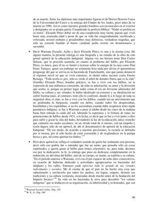 90
de su muerte. Entre los diplomas más importantes figuran el de Doctor Honoris Causa
de la Universidad del Cuzco y la entrega del Cóndor de los Andes, poco antes de su
muerte en 1980. Así es como nuestros grandes hombres son reconocidos en el exterior
y denigrados en su propia patria. Cumpliendo la profecía bíblica: “Nadie es profeta en
su tierra”. Elizardo Pérez debió ser de una complexión muy fuerte, puesto que vivió
hasta muy avanzada edad a pesar de que su vida fue exageradamente sacrificada y
esforzada, resistió embates y pesadumbres muy dolorosas, verdaderas tragedias, que
sólo un corazón fundido al hierro candente podía resistir sin desmoronarse y
sucumbir.
• Decir Warisata Escuela- Ayllu y decir Elizardo Pérez, es una y la misma cosa. De
alguna manera, la presente entrega es una biografía y un estudio de la obra de este
genial apóstol de la educación Indigenal. Alguna vez me hiciera notar Don Carlos
Salazar, que la posición asumida, en cuanto al problema del InDio, por Elizardo
Pérez, es única, pues él no se limitó a teorizar sobre la energía de la raza como Don
Franz Tamayo, quien sin embargo no solamente hizo nada por aliviar el ignominioso
pongueaje del que se servía en su hacienda de Yaurichambi, sino que jamás denunció
el régimen servil en que se vivía entonces; ni alentó odios racistas como Fausto
Reinaga. “Toda teoría es gris, sólo es verde el árbol de dorados frutos que es la vida”
(Goethe) Elizardo Pérez, hombre práctico, se fue a vivir con los InDios, en la
expresión de una militancia consciente, de toda su admiración, su amor y la devoción
que sentía; sí, porque en primer lugar nadie como él era un ferviente admirador del
InDio, su cultura y sus virtudes; lo había idealizado en extremo y su idealización no
sufrió frustraciones, al contrario, todo ello lo confirmó, dando fe a lo largo de toda su
magistral obra; es más, se fue a vivir con los InDios, cuando era un atrevimiento que
no perdonaba la burguesía, cuando era delito, cuando todos los despreciaban,
humillaban y los explotaban, si no los asesinaban; cuando daba vergüenza tener algún
parentesco indígena; se fue a Warisata a pisar el adobe desde las cinco de la mañana
hasta bien entrada la caída del sol, labrando la esperanza y la fortuna de todas las
generaciones de InDios desde 1931, a la fecha; es decir que se fue a vivir junto a ellos
para sufrir y gozar la vida del Indio, llevándoles la luz de la educación, único remedio
que calmaría sus males seculares; en un olvido total de sí mismo, con un empeño y
tesón dignos sólo de un apóstol, de ahí el denominativo de apóstol de la educación
Indigenal. “De ese modo, de acuerdo a nuestras previsiones, la escuela se defendía
por sí misma, por el sólo hecho de estar construida y de resplandecer en la pampa
hosca y gris, tal como querían los Indios.”75
• Pero decir apóstol no refleja el verdadero sentido de quién fue realmente esta persona,
decir sólo eso podría dar a entender que fue un santo, que pensaba sólo en cosas
espirituales, y quería ganar al InDio para reinos celestiales; no, para nada, decimos
eso por la dedicación, la fe, la entrega que puso en dedicarse completamente en la
redención, no del alma del InDio, sino de su cuerpo, su mente, su espíritu y su cultura.
“En el período anterior a Warisata, viví con él por espacio de ocho años consecutivos,
en ocasión de haberme dedicado a actividades agropecuarias en haciendas del
altiplano y los valles. Entonces pude apreciar todo lo grande de sus virtudes
individuales y sociales. Me di cuenta de que el país no ha hecho otra cosa que
subestimarlo y envilecerlo por todos los medios, sin lograr, empero, destruir sus
tradiciones y su cultura vernácula, enraizadas desde mucho antes de la fundación del
Imperio Incaico.”76
Su vida en las haciendas le sirve para descubrir “los valores
indígenas” que se traducen en su organización, su laboriosidad y su honradez, que son
75
Warisata Escuela Ayllu.- Pág. 120
76
W. E. A.- Pág. 100
 