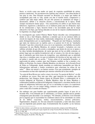 96
Sucre, se revela como una madre sin igual, de exquisita sensibilidad de artista,
poetisa e intelectual, “Se encontraron dos espíritus muy selectos”, dos almas hechas la
una para la otra. Don Elizardo encontró en Warisata a la mujer que habría de
acompañarle para toda su vida, siendo con ella el marido tierno, comprensivo y
cariñoso que toda mujer anhela. No por ello pasaron un sinnúmero de fatigas y
desencantos, debido a la situación incierta y convulsionada de la época, donde
siempre encontraron mutuo apoyo. Una característica de ambos es que fueron muy
laboriosos, ingeniosos y ahorrativos; no se rindieron jamás ante los obstáculos, lejos
de las ostentaciones y lujos, hicieron frente a las necesidades para dar la mejor
educación a las hijas, que fueron educadas en uno de los mejores establecimientos de
la Argentina: un colegio inglés.86
• La investigación que realizó Patricia Marín Naeter descubre una correspondencia
donde se cita a Jael Oropeza, dándonos a entender que en ese entonces había un
círculo de mujeres de clase media, intelectuales indigenistas de la que ella formaba
parte distinguiéndose por su espiritualidad. “Pregunté por Jael Oropeza, muchacha
que tanto me interesa por su espíritu; pero a su parecer de él (de un “muchacho
Gonzáles”) que dice conocerla de cerca, no es un exponente y me hablaba con mucho
entusiasmo de una Martha Mendoza, de carácter levantado y luchadora con esta
sublime salvedad, de que ella asistía y comulgaba y que dentro de esto no se opone a
las ideas luchaba denodadamente, de suerte que para mí fue un doble contraste, en
primer lugar que un espíritu levantino(sic) aún se someta a los ritos de una magia y
que el muchacho que tenía trazas de evangelista, vaya admitiendo que su admirada
oiga misa y comulgue, pues veo que en tratándose de doctrina no hay que seder (sic)
un palmo y mucho más en acción...” Vemos cómo el tal muchacho Gonzáles, se
equivocaba de palmo a palmo, pues Jael Oropeza, también se fue a enseñar a los
InDios en Warisata. En cuanto a Martha Mendoza, era directora de la Escuela Fiscal
de Niñas en Vallegrande, donde enseñaba en condiciones lamentables por falta de
infraestructura adecuada y fondos económicos para solucionar las ruinas de sus
aulas.87
Obras son amores y no buenas razones. Creo que actualmente, ejemplos de
esa naturaleza no han sido superados por nuestras señoritas de la clase media.
“La carta de Rosa Rivera nos vuelve a traer a la revista “La gaceta de Bolivia”, en ella
se publican sus versos. Pero más que ellos, aquí interesan los nombres que ella
proporciona: Jael Oropeza (futura esposa de Elizardo Pérez y colaboradora de la
escuela Indigenal de Warisata) y Martha Mendoza (hija de Jaime Mendoza y
colaboradora también en Educación Indigenal). Empezamos a encontrar huellas de un
grupo de indigenistas bolivianos que tal vez se nucleaban en torno a la experiencia
warisateña y que a la vez tenían sólidos contactos con los indigenistas peruanos...
junto a todo ello el nombre de Churata.” 88
• Sin embargo este gran hombre que experimentaba grandes logros al paso de su
fecunda obra, vivía torturado por el sufrimiento, y el temor, ideando nuevas grandes
estratagemas para descuidar a sus enemigos: “No obstante, el Director vivía torturado
por la angustia que le ocasionaban los cotidianos abusos de las autoridades en contra
de los InDios: exacciones, multas, encarcelamientos, arrestos policiarios,
flagelamientos, despojos, etc. Era una situación exasperante, y tanto más dura cuanto
que era impotente para ponerle atajo. Constantemente iba al pueblo -ya las famosas
86
Todos los datos íntimos y personales me eran absolutamente desconocidos, tampoco tenía bibliografía al
respecto, que igualmente me facilitó, por lo que el aporte de su hija Victoria Pérez de Thorton es invalorable.
87
W. E. A.- Pág. 300
88
Marín Naeter, Patricia.- Tras la Huella de Gamaliel Churata en Bolivia...Una Aproximación al Indigenismo
1932-1936, Monografía, FLACSO, 1992, Pág. 49.
 