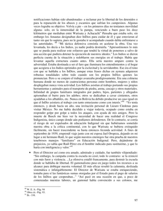 97
notificaciones habían sido abandonadas- a reclamar por la libertad de los detenidos o
para la reparación de los abusos y escarnios que sufrían los campesinos. Algunas
veces lograba su objetivo. Volvía a pie – en los primeros días no teníamos movilidad
alguna- solo, en la inmensidad de la pampa, venciendo a buen paso los doce
kilómetros que mediaban entre Warisata y Achacachi” Pensaba que estaba solo, sin
embargo los Amautas designaban diez InDios para cuidar de él y que estuvieran al
tanto sin que lo supiera, pues no le gustaba ir acompañado cuando debía enfrentarse a
las autoridades. 89
“Mi táctica defensiva consistía en acelerar la obra. Una vez
levantada, les decía a los Indios, ya nadie podría destruirla. “Apresurémonos lo más
que se pueda para realizar este esfuerzo que tendrá la virtud de ponernos a salvo de
una acción que pudiera detener la ejecución de nuestros ideales.” Los Indios se dieron
perfecta cuenta de la situación y redoblaron sus energías en el trabajo. Había que
levantar aquella estructura cuanto antes. Ella sería nuestro amparo contra la
adversidad. Estaba destinada a ser el faro que iluminara los entendimientos y el hogar
que acogiera a los Indios oprimidos por la esclavitud y la servidumbre. Ese era el tono
con que se hablaba a los InDios, aunque estas frases dichas en aymara adquieren
robustas tonalidades sobre todo cuando son los propios InDios quienes las
pronuncian. Pero a su conjuro el trabajo avanzaba prodigiosamente. Era una colmena
humana donde no menos de cuatrocientas personas entre hombres, mujeres y niños
desplegaban nunca vista actividad. Los InDios asistían al trabajo portando sus propias
herramientas y animales para el transporte de piedra, arena, cascajo y otros materiales.
Infinidad de grupos familiares integrados por padres, hijos, parientes y allegados
apisonaban el barro para los adobes; otros se dedicaban a cavar cimientos, otros
ayudaban a los albañiles, etc. Nunca en Bolivia ha debido producirse un caso igual en
que el InDio asistiera al trabajo con tanto entusiasmo como con interés.”90
“Yo tenía
entonces, y desde hacía un año, una invitación personal de Lázaro Cárdenas para
visitar México. No me había decidido a viajar todavía, ocupado como estaba en
responder golpe por golpe a todos los ataques, con ayuda de mis amigos. Pero la
muerte de Busch me hizo ver la necesidad de hacer una realidad el Congreso
Indigenista, único campo donde aún podíamos defendernos. De lo contrario, se corría
el riesgo de ser expulsados de educación Indigenal sin que hubiéramos sometido
nuestra obra a la crítica continental, con lo que Warisata se hubiera extinguido
fácilmente, sin hacer trascendente su hasta entonces fecunda actividad. A fines de
septiembre de 1939, emprendí viaje junto con mi esposa Jael Oropeza, dejando en mi
lugar a mi hermano Raúl, lo que según nuestros enemigos fue otra prueba de nuestros
tenebrosos manejos “familiares” en Educación Indigenal. Pero, dejándome de
prejuicios, yo sabía que Raúl Pérez era el hombre indicado para sustituirme, y que lo
haría con inteligencia y valor.”91
• Pero el Director así como era amado, admirado y cuidado, fue también vilipendiado:
“Sin embargo, la campaña contra la escuela no cesó; todo lo contrario: se la reinició
con más furor y violencia. ...La ofensiva estalló francamente, para destruir la escuela
donde se hablaba de libertad. El gamonalismo puso en juego todos los recursos a su
alcance para doblegar nuestra voluntad. El más eficaz resultó la calumnia, deslizada
sistemática e infatigablemente: El Director de Warisata se estaba enriqueciendo,
tomaba para sí las fantásticas sumas otorgadas por el Estado para el pago de salarios
de los InDios que cooperaban...” “Así pasó en una ocasión en que, a poco de
comenzadas nuestras labores, un gamonal había convencido a sus colonos, me
89
W. E. A.- Pág. 94
90
Obra cit.- Pág. 93.
91
Ib.- 338.
 