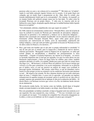 98
pusieran sobre un asno y me echaran de la comunidad.”92
“Mi título era “el ladrón”,
según lo cual había amasado ingente fortuna con la escuela. A tal grado llegó esta
campaña, que mi madre llegó a preguntarme un día: -Hijo, dime la verdad, ¿has
tomado indebidamente fondos que no te corresponden? –No, mamita, -le respondí- yo
no manejo fondos del gobierno porque nunca me los han dado. Ya sabes cómo he
levantado Warisata con mi propio dinero... Y oído esto, la viejecita salió de mi
habitación a paso ligero, despejada aquella duda que la maldad humana había logrado
hincar en su espíritu.”
“Así calumniado, enfermo, empobrecido, tuve que seguir mi camino.” 93
En 1948, todavía los terratenientes sentían terror: “Elizardo Pérez, autor de la lucha de
razas ha asaltado la escuela de Warisata por intermedio de preceptores indígenas.-
Achacachi no permitirá a los embusteros y bellacos de la educación Indigenal.-...
Quienes han consumado este atentado incalificable son los maestros educados por el
tristemente célebre Preceptor Elizardo Pérez, aquel sobre quien pesan graves
acusaciones por malversación de fondos, actos de inmoralidad, explotación del
trabajo indígena, y más que todo por haber convertido la Escuela de Warisata en foco
de odios contra los blancos y los mestizos...”94
• Pero ¿qué tenía este hombre que ni aún ante su propia enfermedad se arredraba? A
raíz de una gira por el oriente, para la inspección y fundación de nuevos núcleos,
enfermó gravemente: “Renegando contra la flaqueza de mi organismo, no sabía qué
actitud adoptar no decidiéndome a abandonar tan prematuramente la tarea
emprendida. ...Llegado a Cachuela Esperanza, me interné en el hospital, ...la ciencia
se mostraba impotente ante el mal que me aquejaba. Los pies los tenía ahora con una
hinchazón impresionante y llenos de llagas hasta las rodillas; para colmo, también
quedaron afectados el cuello y la espalda; faltaba poco para que todo mi cuerpo fuera
una llaga viva. ...Mi hermano y el doctor Plaza me pidieron con la mayor energía que
volviera a La Paz para someterme a un severo tratamiento, reforzados en su petición
por el médico suizo, el cual me practicó un análisis de sangre cuyo resultado le
preocupó mucho, diciéndome: -Mi consejo, señor Pérez, es que de inmediato vuelva
usted a La Paz porque en ésta no contamos con las medicinas necesarias para dominar
su mal. ...Mi negativa fue rotunda. No iba a dejarme dominar por mi mala salud para
dejar mi tarea, y viéndolo bien, si acaso esto se agravaba –así pensaba con ingenuo
romanticismo en aquellos tiempos de juventud- quizá el sacrificio de mi vida sería el
ejemplo supremo que permitiría llevar adelante la obra de la redención del InDio... El
doctor Plaza y mi hermano tuvieron que volver a La Paz sin haberme hecho desistir
de mi obstinación.
Mi resolución estaba hecha. Así inerme como me hallaba, decidí dejar el hospital
donde con tanta bondad se me había tratado y me dirigí...hasta Puerto Sucre.
Pero mis penalidades no habían concluido: al dejar el hospital sentí otra molestia en el
ojo izquierdo. Era una conjuntivitis, muy violenta, ...”95
En esas vicisitudes tuvo que
ser cargado por un negro: “A la mañana mi compañero fue a buscarme alojamiento en
la aldea, y como ya era habitual, me llevó cargado a la pieza que consiguió.”96
92
Ib. 182
93
Ib. 290
94
Ib. 408
95
Ib. 266
96
Ib. 268
 