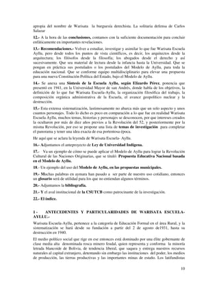 apropia del nombre de Warisata la burguesía derechista. La solitaria defensa de Carlos 
Salazar 
12.- A la hora de las conclusiones, contamos con la suficiente documentación para concluir 
enfáticamente en importantes revelaciones. 
13.- Recomendaciones.- Volver a estudiar, investigar y asimilar lo que fue Warisata Escuela 
Ayllu, pero desde todos los puntos de vista científicos, es decir, los arquitectos desde la 
arquitectura; los filósofos desde la filosofía; los abogados desde el derecho y así 
sucesivamente. Que sea material de lectura desde la infancia hasta la Universidad. Que se 
pongan en práctica sus postulados o los postulados del Modelo de Ayllu, para toda la 
educación nacional. Que se conforme equipo multidisciplinario para elevar una propuesta 
para una nueva Constitución Política del Estado, bajo el Modelo de Ayllu. 
14.- Se anexa una Síntesis de la Escuela Ayllu, según Elizardo Pérez, ponencia que 
presentó en 1941, en la Universidad Mayor de san Andrés, donde habla de los objetivos, la 
definición de lo que fue Warisata Escuela-Ayllu, la organización filosófica del trabajo, la 
composición orgánica administrativa de la Escuela, el avance geopolítico nuclear y la 
destrucción. 
15.- Esta extensa sistematización, lastimosamente no abarca más que un solo aspecto y unos 
cuantos personajes. Todo lo dicho es poco en comparación a lo que fue en realidad Warisata 
Escuela Ayllu, muchos temas, historias y personajes se desconocen, por que intereses creados 
la ocultaron por más de diez años previos a la Revolución del 52, y posteriormente por la 
misma Revolución, por eso se propone una lista de temas de investigación para completar 
el panorama y tener una idea exacta de esa portentosa época. 
He aquí que se aclara la leyenda de Warisata Escuela- Ayllu. 
16.- Adjuntamos el anteproyecto de Ley de Universidad Indígena. 
17.- Va un ejemplo de cómo se puede aplicar el Modelo de Ayllu para lograr la Revolución 
Cultural de las Naciones Originarias, que se tituló: Propuesta Educativa Nacional basada 
en el Modelo de Ayllu. 
18.- Un ejemplo del uso del Modelo de Ayllu, en las propuestas municipales. 
19.- Muchas palabras en aymara han pasado a ser parte de nuestro uso cotidiano, entonces 
un glosario será de utilidad para los que no entiendan algunos términos. 
20.- Adjuntamos la bibliografía. 
21.- Y el aval institucional de la CSUTCB como patrocinante de la investigación. 
22.- El índice. 
1 - ANTECEDENTES Y PARTICULARIDADES DE WARISATA ESCUELA-AYLLU.- 
Warisata Escuela-Ayllu, pertenece a la categoría de Educación Formal en el área Rural, y la 
sistematización se hará desde su fundación a partir del 2 de agosto de1931, hasta su 
destrucción en 1940. 
El medio político social que rige en ese entonces está dominado por una élite gobernante de 
clase media alta denominada rosca minero feudal, quien representa y conforma la minoría 
letrada blancoide de Bolivia, de tendencia liberal, que saquea y entrega nuestros recursos 
naturales al capital extranjero, detentando sin embargo las instituciones del poder, los medios 
de producción, las tierras productivas y las importantes minas de estaño. Los latifundistas 
10 
 