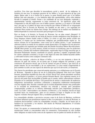 sacrificio. Una clase que descubre la trascendencia social y moral de los indígenas, la 
fortaleza de una raza, la estrategia guerrera de los InDios y la gran injusticia de que eran 
objeto. Quien sabe si en el horror de la guerra, la gente letrada pensó que si los InDios 
habrían sido más educados, y si les hubieran dado más oportunidades, talvez ellos habrían 
llevado la campaña al triunfo. Frente a las cualidades de esa raza denigrada, explotada y 
aparentemente vencida, seguramente se toma conciencia de las injusticias, quien sabe 
comparando la vida del mujik ruso con el InDio aymara- quechua y a lo mejor es allí donde 
nace, por qué no, el anhelo de hacer una revolución que redima al InDio de su vergonzante 
esclavitud. Pero la Escuela de Warisata, fue fundada un año antes y con seguridad los 
hermanos Pérez tenían sus ideales hace tiempo. Sin embargo de no mediar esta fatalidad no 
habría despertado la conciencia necesaria para proseguir en el intento. 
Pero en honor a la historia, la Escuela de Warisata, fue un plan estatal ¿Burgués? O 
¿Comunista? Nació en medio de una lucha de fuerzas sociales antagónicas muy desiguales, la 
rosca burguesa minero feudal contra el InDio. Lo cierto es que bien pronto resaltó una 
evidencia, el respeto por las instituciones indígenas que paradójicamente regían en las 
narices mismas de los hacendados, como restos de la cultura incaica. Y que actualmente 
subsisten todavía en medio de un supuesto estado democrático. El impulsor de este proyecto, 
fue un político de izquierda que formaba parte del Partido Socialista Obrero Revolucionario. 
(PSOB) Bien pronto, en cierta manera, resultó un fracaso su trotskismo, pues los profesores 
que fueron a enseñar allí resultaron indianizados, organizados bajo la Ulaqa ancestral que se 
denominó Parlamento Amauta, enseñando en aymara, quechua y español, respetando todos 
los valores culturales existentes y lo que es más digno de notar aún estaban haciendo adobes 
y cultivando la tierra como cualquier comunario más. 
Había una consigna colectiva de liberar al InDio, y a su vez una respuesta o deseo de 
educarse de parte del mismo, de tal forma que el propio indígena fue partícipe y gran 
constructor del proyecto inicial, que al fin de cuentas era para él mismo y que nacía de su 
propio entorno, de sus necesidades y de sus aspiraciones. La clase media comprometida le 
puso también su sello con una especie de altruismo que rayó en la devoción y el fanatismo. 
Tres fueron los presidentes que consecutivamente apoyaron y se solidarizaron con la Escuela 
de Warisata, logrando la época de oro de la Educación Indigenal: Don José Luis Tejada 
Sorzano, prominente miembro de clase alta, el Gral. David Toro, primer presidente socialista 
que nacionalizó el petróleo y el joven general Germán Busch, cuya repentina muerte en el 
ejercicio del poder dejó inconsolable al pueblo que lo amaba, ambos sobresalientes militares 
formados en la contienda del Chaco. Una generación de artistas e intelectuales de tendencias 
indigenistas, nacionalistas, socialistas, comunistas y anarquistas colaboraron estrechamente 
con ésta singular obra. Sucedía a menudo que la escuela despertaba temores muy justificados 
en la sociedad de terratenientes, entonces era criticada y atacada, pero periodistas 
comprometidos acudían en su defensa elaborando artículos para importantes periódicos, 
como “La Calle”, entrevistaban a sus alumnos, al Director y a sus Amautas, hacían un largo 
recorrido hacia sus instalaciones, ¡pues en ese entonces al lugar se llegaba en tres días! 
Algunos visitantes iban por algunos días y resultaban quedándose meses. 
Las comunidades aledañas o provincias cercanas como la de Jesús de Machaca, recibieron 
tan fuerte influencia que prometieron superar la obra. Los principios y la obra de Warisata, se 
irradiaron decisivamente a todas las comunidades cercanas y alejadas, de tal forma que se 
fundaron las seccionales y los núcleos. Del núcleo de Warisata dependieron 33 escuelas 
aledañas a las 20 leguas. 
Cada 2 de agosto, se conmemoraba la fundación de la Escuela de Warisata, en sus propias 
instalaciones donde se concentraban miles de comunarios. Curiosamente no sólo acudían 
niños indígenas en edad escolar como era de suponerse sino los padres de familia de todos los 
13 
 