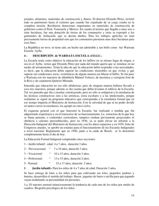 jornales, alimentos, materiales de construcción y dinero. El director Elizardo Pérez, invirtió 
todo su patrimonio hasta el extremo que cuando fue expulsado de su cargo estaba en la 
completa miseria. Recibieron donaciones importantes en materiales de construcción de 
gobiernos como el Perú, Venezuela y México. En cuanto al terreno que llegaba a unas seis o 
siete hectáreas, fue una donación de tierras de los comunarios y otras se expropió a los 
gamonales de Achacachi, que se decían dueños. Para los trabajos agrícolas no eran 
precisamente tierras de propiedad sino que los comunarios prestaron unas doce hectáreas para 
esos fines. 
La República no tuvo, ni tiene aún, un hecho tan admirable y tan bello como fue Warisata 
Escuela -Ayllu. 
4 - DESCRIPCIÓN de WARISATA ESCUELA-AYLLU.- 
La Escuela tenía como objetivo la educación de los InDios en su mismo lugar de origen, o 
sea en el Ayllu, vemos que Elizardo Pérez por nada del mundo quería que se instalase en un 
medio de terratenientes. Tenía la idea de que la educación debía responder a las necesidades, 
es decir, que la educación debía superar las condiciones miserables en que vivían, y que 
superar sus condiciones socio- económicas de alguna manera era liberar al InDio. Se fue pues 
a Warisata con los maestros de albañilería Manuel Velasco, de mecánica y cerrajería José de 
la Riva y de carpintería Quiterio Miranda. 
Entendía que educación no era sólo alfabetizar, pues de ninguna manera hubiera llevado a 
esos tres maestros, porque además se dio cuenta que debía levantar el edificio de la Escuela. 
Tal vez pensaba que iba a enseñar construyendo, pero no sólo se redujeron a la enseñanza de 
las técnicas constructivas sino a las artísticas, extra escolares y a las intelectuales, porque 
realmente se siguió un programa educativo que correspondía a la enseñanza formal que en 
ese tiempo impartía el Ministerio de Instrucción. Con la salvedad de que al no poder dividir 
en tantos cursos la enseñanza, los agrupó en cinco ciclos. 
El esquema general con el que funcionó la Escuela, fue realizado a medida que iba 
adquiriendo experiencia y en el transcurso de su funcionamiento. La estructura de lo que hoy 
se llama pensum, o contenidos curriculares, tampoco estaban previamente proyectados ni 
obedecía a cánones preestablecidos, pero en 1936, ya se pudo elevar un informe a la 
Dirección Indigenal del Ministerio de Instrucción, con los datos expuestos y en 1939, fruto de 
Congresos anuales, se aprobó un estatuto para el funcionamiento de las Escuelas Indigenales 
a nivel nacional. Reglamento que en 1940, junto a la caída de Busch, se lo desestimó 
completamente hasta el día de hoy. 
La Educación Formal Indigenal comprendía cinco secciones: 
1 – Jardín infantil: edad 4 a 7 años, duración 3 años. 
2 - Prevocacional: “ 7 a 10 años, duración 3 años. 
3 – Vocacional: “ 10 a 13 años, duración 3 años. 
4 – Profesional: “ 13 a 15 años, duración 2 años. 
5- Normal: “ 15 a 17 años, duración 2 años. 
1 Jardín infantil.- Para los niños de 4 a 7 años de edad. Duración 3 años. 
Se hace entrega de lotes a los niños para que cultivando sus lotes, pequeños jardines y 
huertas, desarrollen el sentido del trabajo. Hacen juguetes de barro o arcilla para que jugando 
vayan modelando su personalidad sin presiones. 
1.a. El maestro anotará minuciosamente la tendencia de cada uno de los niños por medio de 
cuadros. Biografía psicológica de los niños. 
15 
 