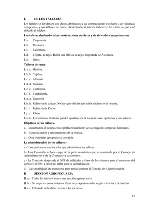 I- DE LOS TALLERES 
Los talleres se dividen en dos clases, destinados a las construcciones escolares y de viviendas 
campesinas y los talleres de renta, obedeciendo al interés industrial del radio en que esté 
ubicado el núcleo. 
Los talleres destinados a las construcciones escolares y de viviendas campesinas son: 
I. a. Carpintería 
I. b. Mecánica. 
I. c. Ladrillería. 
I. d. Tejería, de tejas. Había una fábrica de tejas, importada de Alemania. 
I. e. Otros. 
Talleres de renta: 
I. a. a. Hilados. 
I. b. b. Tejidos. 
I. c. c. Alfarería 
I. d. d. Sastrería 
I. e. e. Curtiduría. 
I. f. f. Talabartería. 
I. g. g. Zapatería 
I. h. h. Refinería de azúcar. No hay que olvidar que había núcleos en el oriente. 
I. i. i. Refinería de Cacao. 
I. j. j. Otros. 
I. k. k. Los alumnos titulados pueden quedarse en la Escuela como operarios y con salario. 
Objetivos de los talleres-a.- 
17 
Industrializa el campo con el perfeccionamiento de las pequeñas empresas familiares. 
b.- Especialización y mejoramiento de la técnica. 
c.- Crea industrias apropiadas a la región. 
La administración de los talleres.- 
a.- Los profesores son los jefes que administran los talleres. 
b.- Una Comisión se hace cargo de la parte económica que es nombrada por el Consejo de 
Administración y de la Cooperativa de alumnos. 
c.- La Comisión desprende el 50% de utilidades a favor de los alumnos para el momento del 
egreso y el 50% a favor del taller para su capitalización. 
d.- La contabilidad era minuciosa pues rendía cuentas al Consejo de Administración. 
II SECCIÓN AGROPECUARIA 
II. a.- Todos los núcleos tienen una sección agropecuaria. 
II. b.- Se imparten conocimientos técnicos y experimentales según el alcance del medio. 
II. c.- El Estado debe dotar tierras a las escuelas. 
 