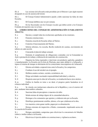 IX. d. Las sesiones de la Escuela están presididas por el Director o por algún maestro 
designado en caso de ausencia del mismo 
IX. e. El Consejo Central Administrativo puede y debe sancionar las faltas de otras 
Escuelas. 
IX. f. El Consejo delibera una vez por semana. 
IX. g. En las Seccionales son los Consejos Locales que deben asistir a los Consejos 
Centrales de maestros una vez al mes. 
X.- ATRIBUCIONES DEL CONSEJO DE ADMINISTRACIÓN O PARLAMENTO 
AMAUTA: 
X. a Ejecuta y cumple todas las resoluciones aprobadas en las reuniones. 
X. b Fomenta construcciones. 
X. c Fomenta creación de Escuelas afines al Núcleo. 
X. d Controla el funcionamiento del Núcleo. 
X. e Solicita informes, los escucha. Recibe rendición de cuentas, movimientos de 
talleres en cada sección. 
X. f Concuerda el plan de trabajo semanal. 
X. g Estimula el cumplimiento de obligaciones contraídas con la Comunidad en 
Ayni o prestación de trabajo y elaboración de materiales de construcción. 
X. h Organiza las ferias regionales e interviene con productos agrícolas, ganaderos 
y manufacturados. La Escuela creó la feria de Warisata, pues antes debían ir a Achacachi, y 
repuso el sistema de trueque en detrimento de los comerciantes inescrupulosos de Achacachi. 
X. i Orienta actividades cooperativistas entre la Escuela y los campesinos. 
X. j Combate el uso del alcohol con el ejemplo. 
X. k Delibera asuntos esclares, sociales, económicos, etc. 
X. l. Dirige actividades suscitando responsabilidad individual y colectiva. 
X. ll Despierta amor por la obra de la Escuela y su irradiación hacia otros núcleos. 
X. m Unifica la familia en torno a un ideal, el progreso patrio basándose en el 
esfuerzo individual. 
X. n. Se vincula con instituciones educativas de la República y con el exterior del 
país, mediante intercambios culturales. 
X. ñ Sanciona faltas de preceptores o maestros de taller. 
X. o Señala normas de trabajo dignos de la comunidad educativa. 
X. p Distingue a los comunarios que aporten y colaboren más por su Escuela. 
X. q Distribuye gratuitamente semillas, abonos, a los que colaboran en la obra. 
X. r Los maestros como ganan sueldo, pagan por su alimentación. 
X. s Destaca misiones de inspección a filiales, constatando, impulsando acerca de 
la creación de Escuelas. 
X. t Designa autoridades campesinas para efectivizar la concurrencia de llokallas 
(niños) e imillas (niñas) a la Escuela. 
X. u Efectiviza el Ayni de adultos en construcciones y vigilancia escolares. 
21 
 